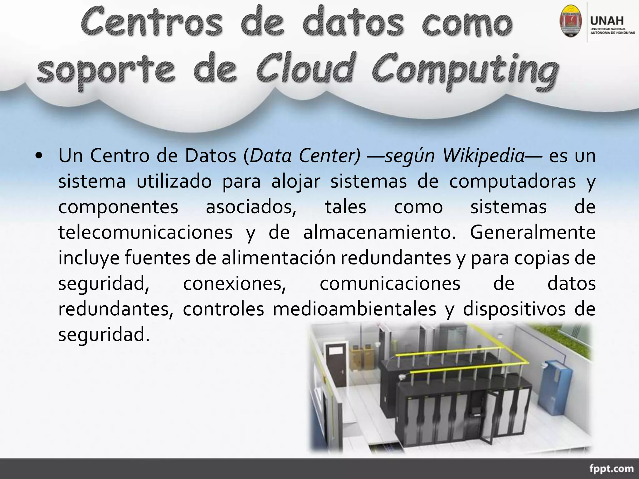 • Un Centro de Datos (Data Center) ―según Wikipedia― es un
sistema utilizado para alojar sistemas de computadoras y
componentes asociados, tales como sistemas de
telecomunicaciones y de almacenamiento. Generalmente
incluye fuentes de alimentación redundantes y para copias de
seguridad, conexiones, comunicaciones de datos
redundantes, controles medioambientales y dispositivos de
seguridad.
 