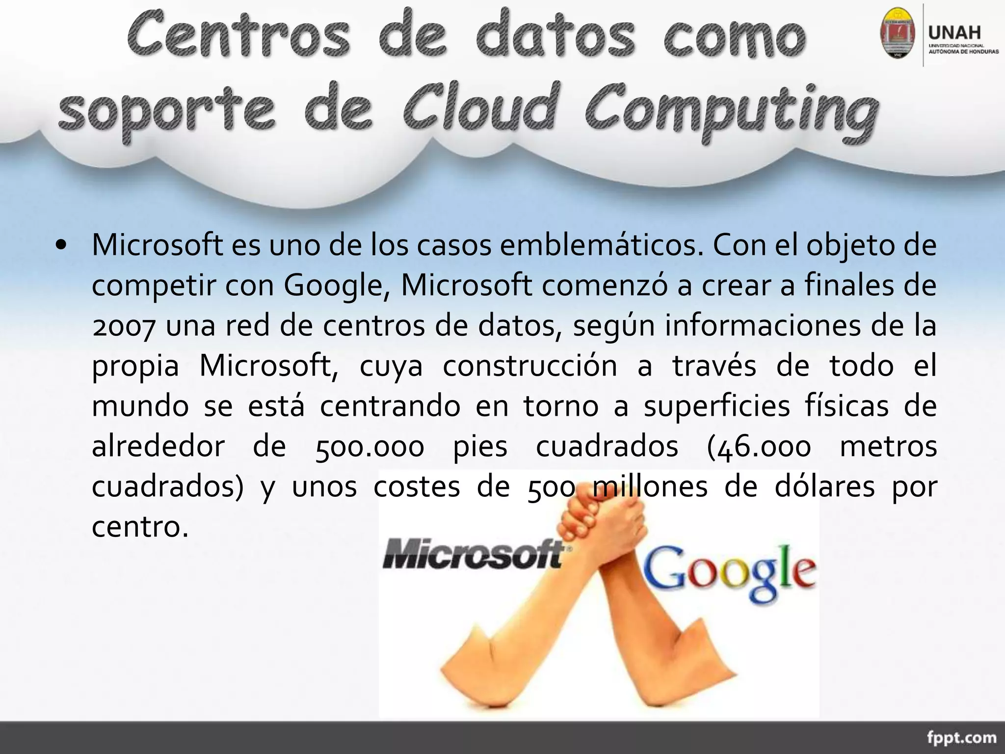 • Microsoft es uno de los casos emblemáticos. Con el objeto de
competir con Google, Microsoft comenzó a crear a finales de
2007 una red de centros de datos, según informaciones de la
propia Microsoft, cuya construcción a través de todo el
mundo se está centrando en torno a superficies físicas de
alrededor de 500.000 pies cuadrados (46.000 metros
cuadrados) y unos costes de 500 millones de dólares por
centro.
 