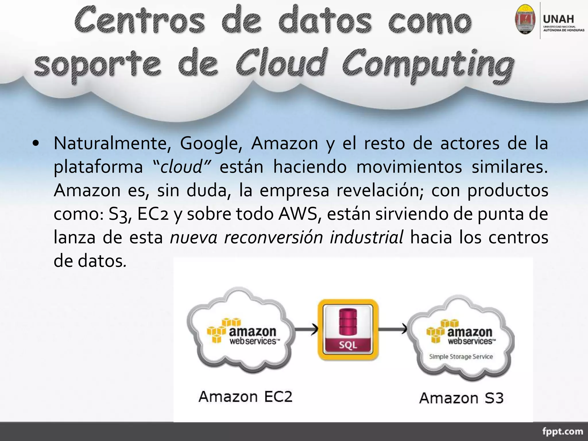 • Naturalmente, Google, Amazon y el resto de actores de la
plataforma “cloud” están haciendo movimientos similares.
Amazon es, sin duda, la empresa revelación; con productos
como: S3, EC2 y sobre todo AWS, están sirviendo de punta de
lanza de esta nueva reconversión industrial hacia los centros
de datos.
 