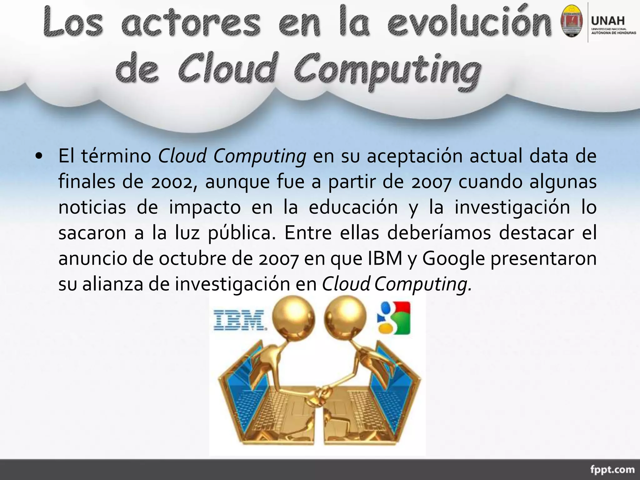 • El término Cloud Computing en su aceptación actual data de
finales de 2002, aunque fue a partir de 2007 cuando algunas
noticias de impacto en la educación y la investigación lo
sacaron a la luz pública. Entre ellas deberíamos destacar el
anuncio de octubre de 2007 en que IBM y Google presentaron
su alianza de investigación en Cloud Computing.
 