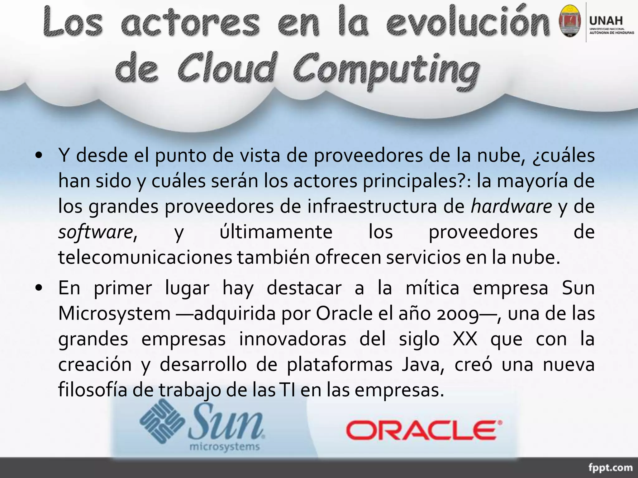 • Y desde el punto de vista de proveedores de la nube, ¿cuáles
han sido y cuáles serán los actores principales?: la mayoría de
los grandes proveedores de infraestructura de hardware y de
software, y últimamente los proveedores de
telecomunicaciones también ofrecen servicios en la nube.
• En primer lugar hay destacar a la mítica empresa Sun
Microsystem ―adquirida por Oracle el año 2009―, una de las
grandes empresas innovadoras del siglo XX que con la
creación y desarrollo de plataformas Java, creó una nueva
filosofía de trabajo de lasTI en las empresas.
 