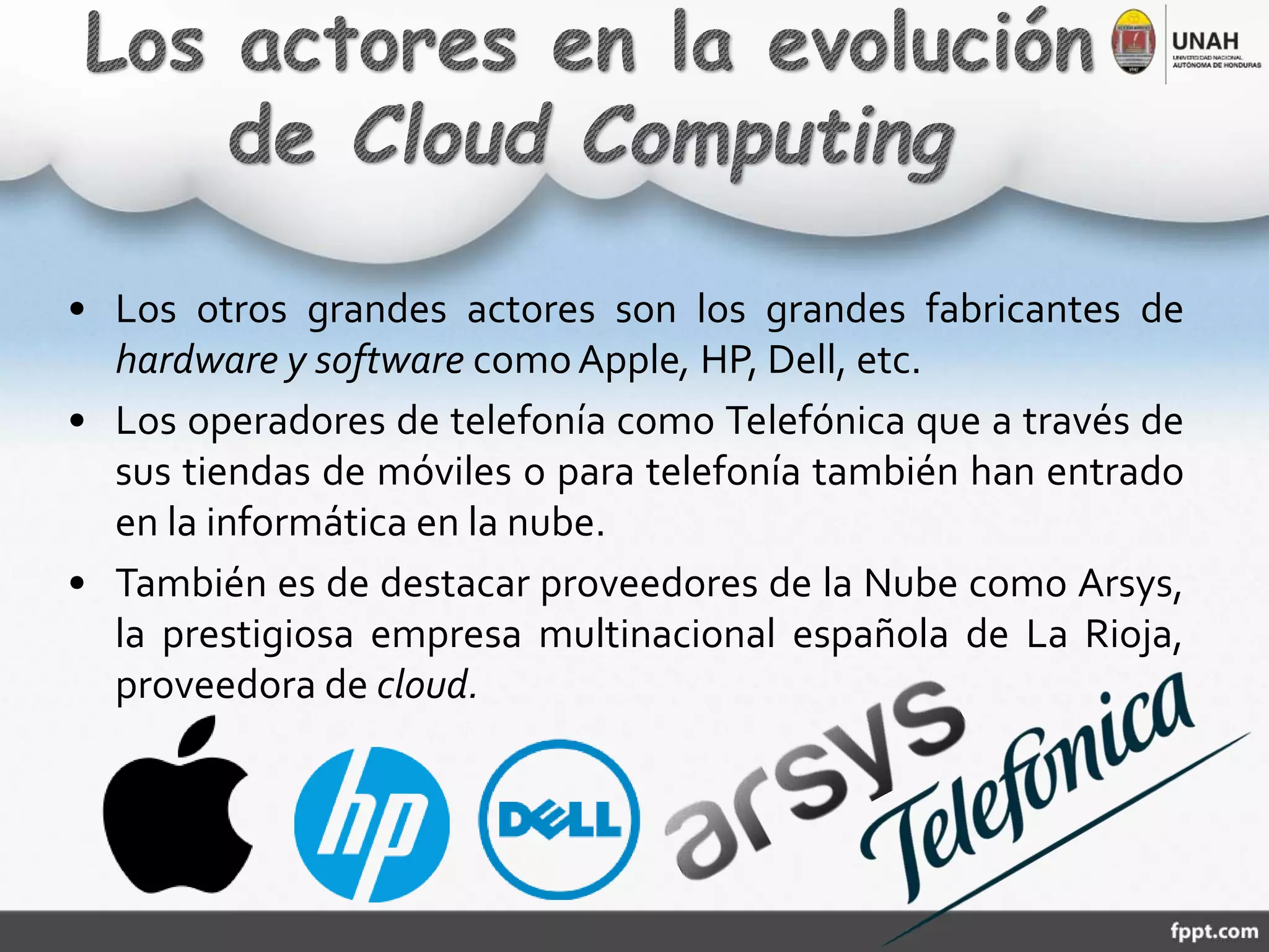 • Los otros grandes actores son los grandes fabricantes de
hardware y software comoApple, HP, Dell, etc.
• Los operadores de telefonía como Telefónica que a través de
sus tiendas de móviles o para telefonía también han entrado
en la informática en la nube.
• También es de destacar proveedores de la Nube como Arsys,
la prestigiosa empresa multinacional española de La Rioja,
proveedora de cloud.
 