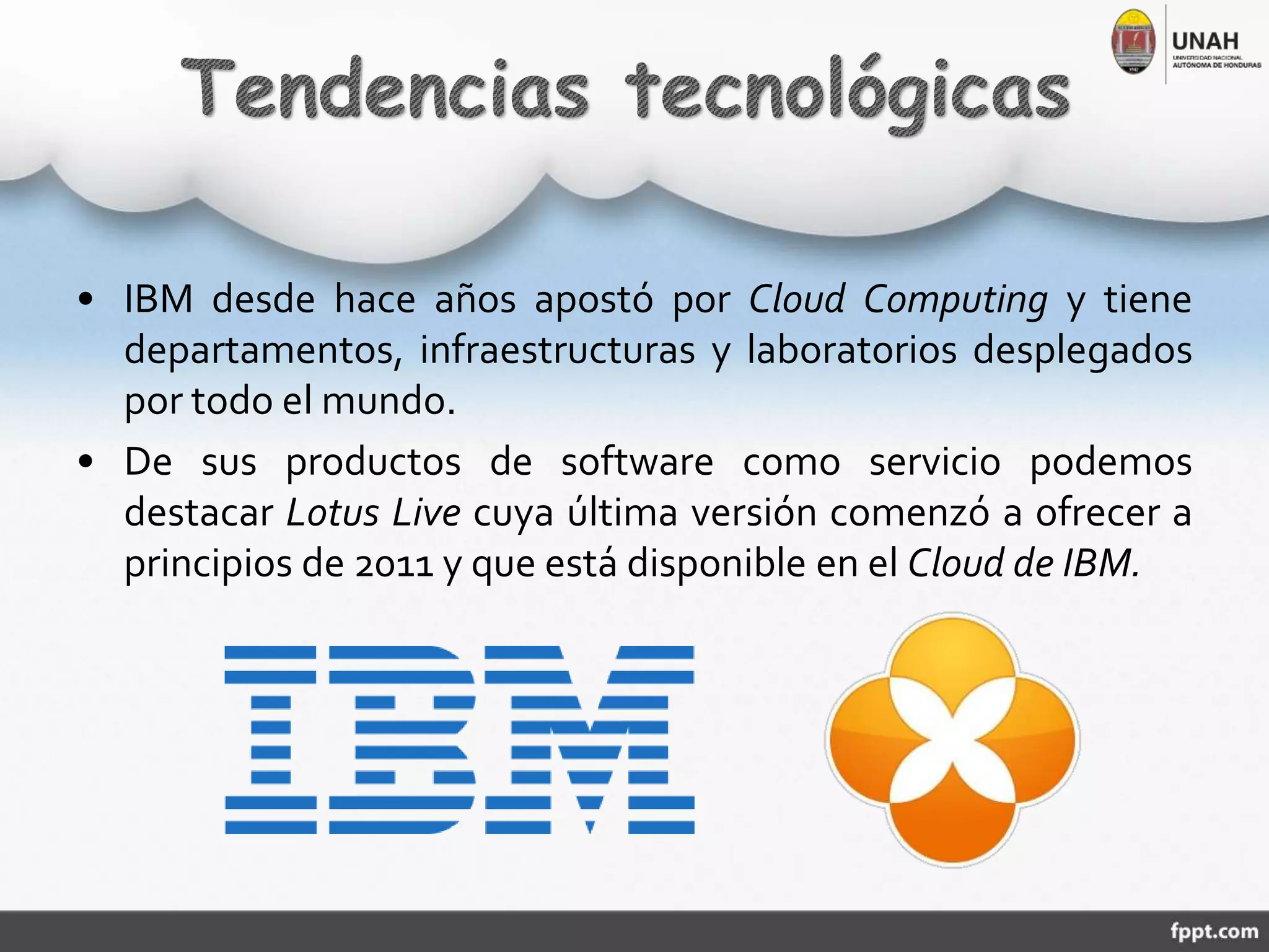 • IBM desde hace años apostó por Cloud Computing y tiene
departamentos, infraestructuras y laboratorios desplegados
por todo el mundo.
• De sus productos de software como servicio podemos
destacar Lotus Live cuya última versión comenzó a ofrecer a
principios de 2011 y que está disponible en el Cloud de IBM.
 