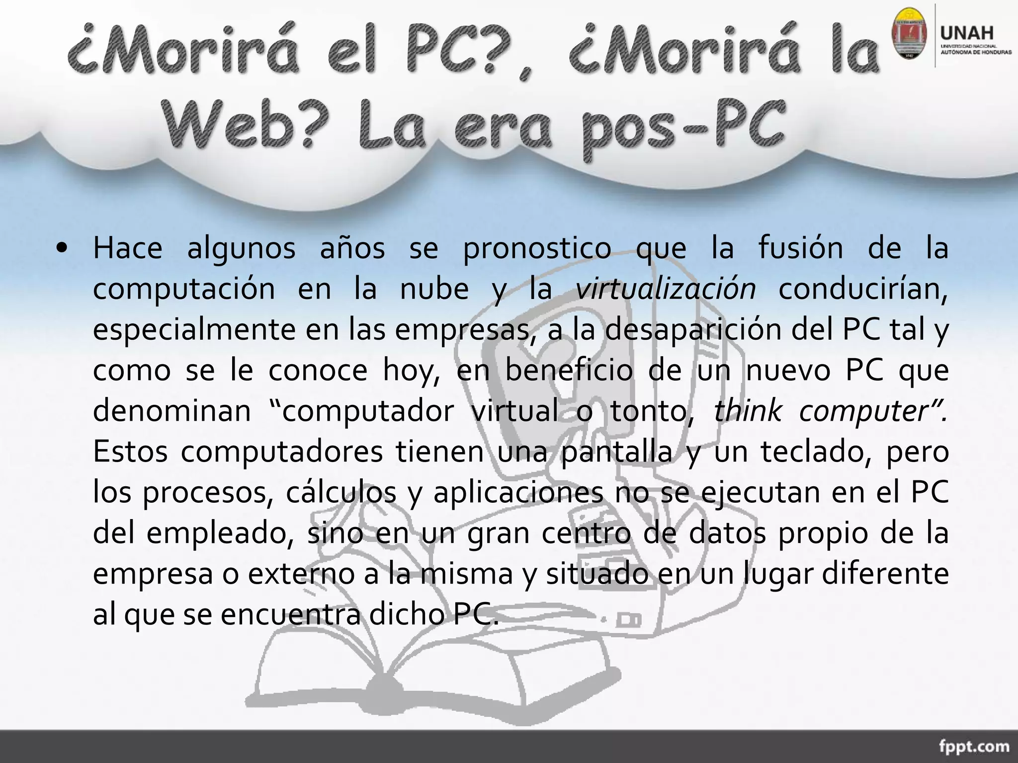 • Hace algunos años se pronostico que la fusión de la
computación en la nube y la virtualización conducirían,
especialmente en las empresas, a la desaparición del PC tal y
como se le conoce hoy, en beneficio de un nuevo PC que
denominan “computador virtual o tonto, think computer”.
Estos computadores tienen una pantalla y un teclado, pero
los procesos, cálculos y aplicaciones no se ejecutan en el PC
del empleado, sino en un gran centro de datos propio de la
empresa o externo a la misma y situado en un lugar diferente
al que se encuentra dicho PC.
 