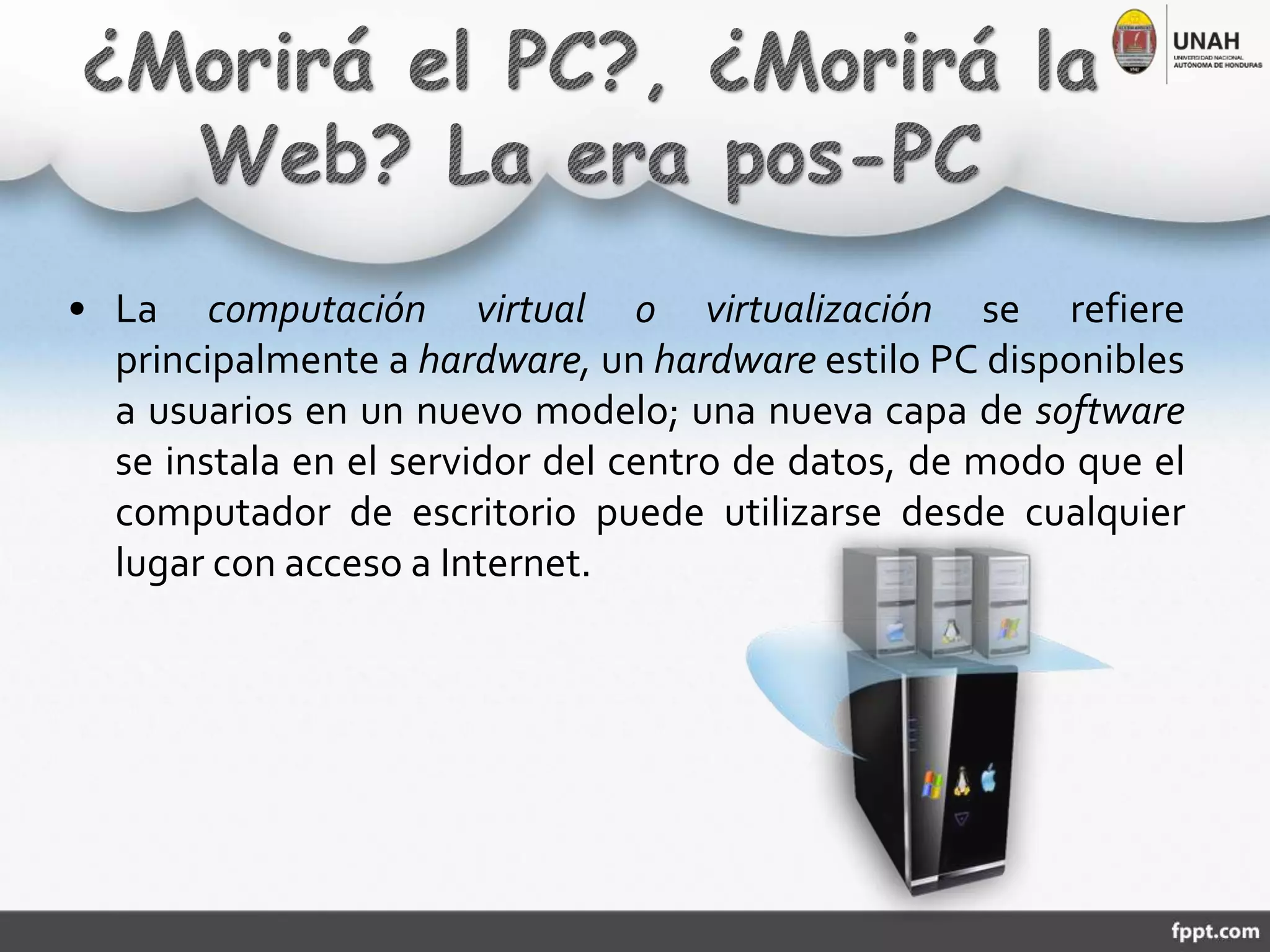 • La computación virtual o virtualización se refiere
principalmente a hardware, un hardware estilo PC disponibles
a usuarios en un nuevo modelo; una nueva capa de software
se instala en el servidor del centro de datos, de modo que el
computador de escritorio puede utilizarse desde cualquier
lugar con acceso a Internet.
 
