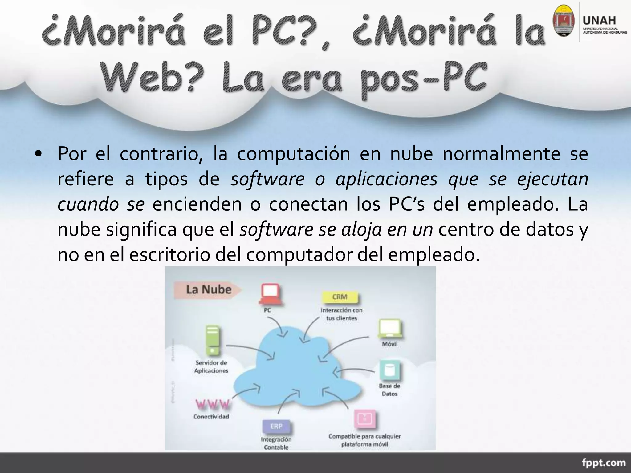 • Por el contrario, la computación en nube normalmente se
refiere a tipos de software o aplicaciones que se ejecutan
cuando se encienden o conectan los PC’s del empleado. La
nube significa que el software se aloja en un centro de datos y
no en el escritorio del computador del empleado.
 