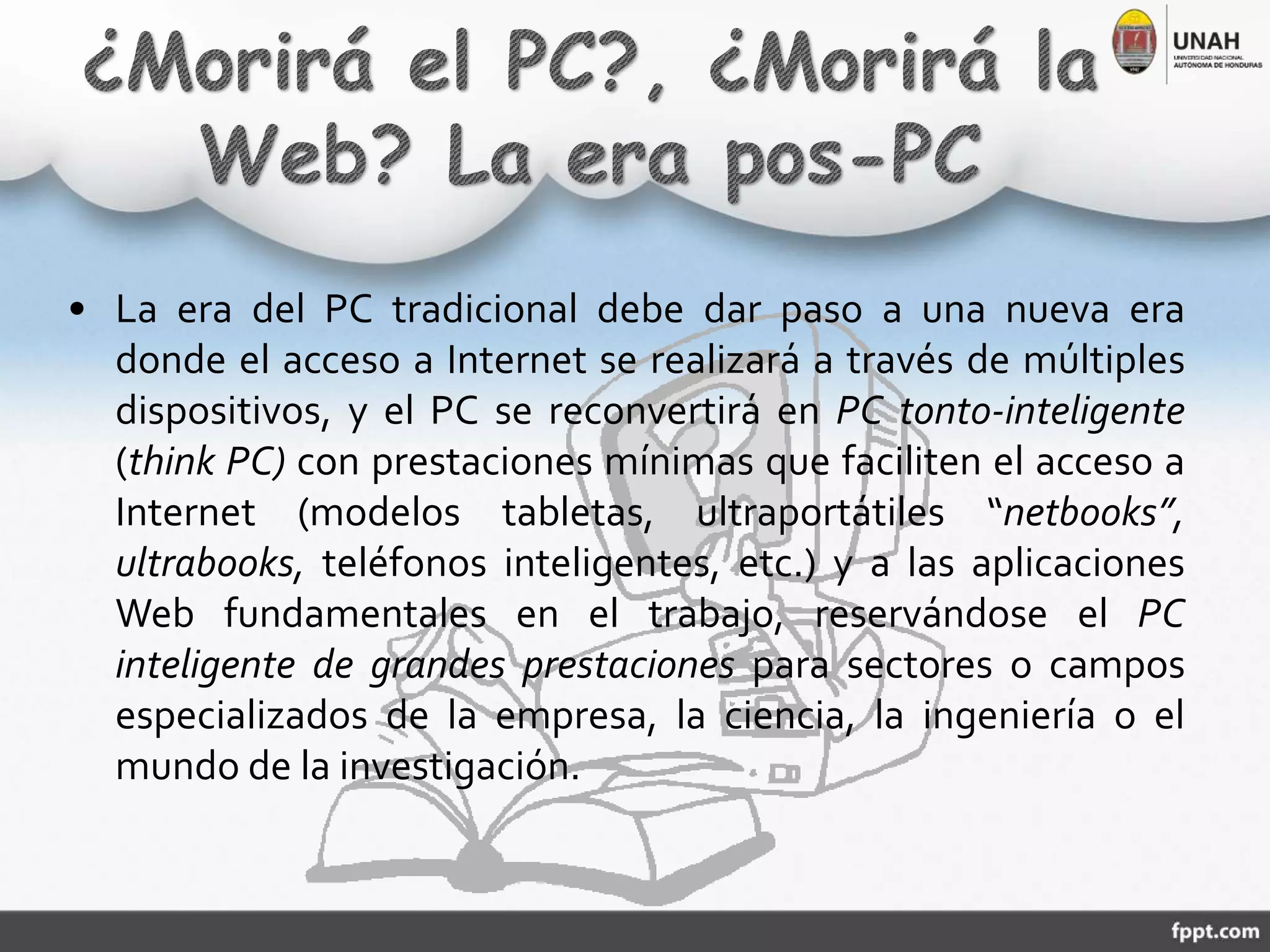 • La era del PC tradicional debe dar paso a una nueva era
donde el acceso a Internet se realizará a través de múltiples
dispositivos, y el PC se reconvertirá en PC tonto-inteligente
(think PC) con prestaciones mínimas que faciliten el acceso a
Internet (modelos tabletas, ultraportátiles “netbooks”,
ultrabooks, teléfonos inteligentes, etc.) y a las aplicaciones
Web fundamentales en el trabajo, reservándose el PC
inteligente de grandes prestaciones para sectores o campos
especializados de la empresa, la ciencia, la ingeniería o el
mundo de la investigación.
 