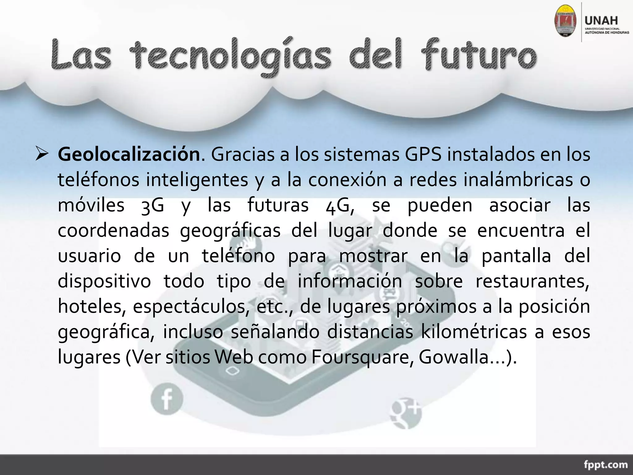 Geolocalización. Gracias a los sistemas GPS instalados en los
teléfonos inteligentes y a la conexión a redes inalámbricas o
móviles 3G y las futuras 4G, se pueden asociar las
coordenadas geográficas del lugar donde se encuentra el
usuario de un teléfono para mostrar en la pantalla del
dispositivo todo tipo de información sobre restaurantes,
hoteles, espectáculos, etc., de lugares próximos a la posición
geográfica, incluso señalando distancias kilométricas a esos
lugares (Ver sitios Web como Foursquare,Gowalla…).
 