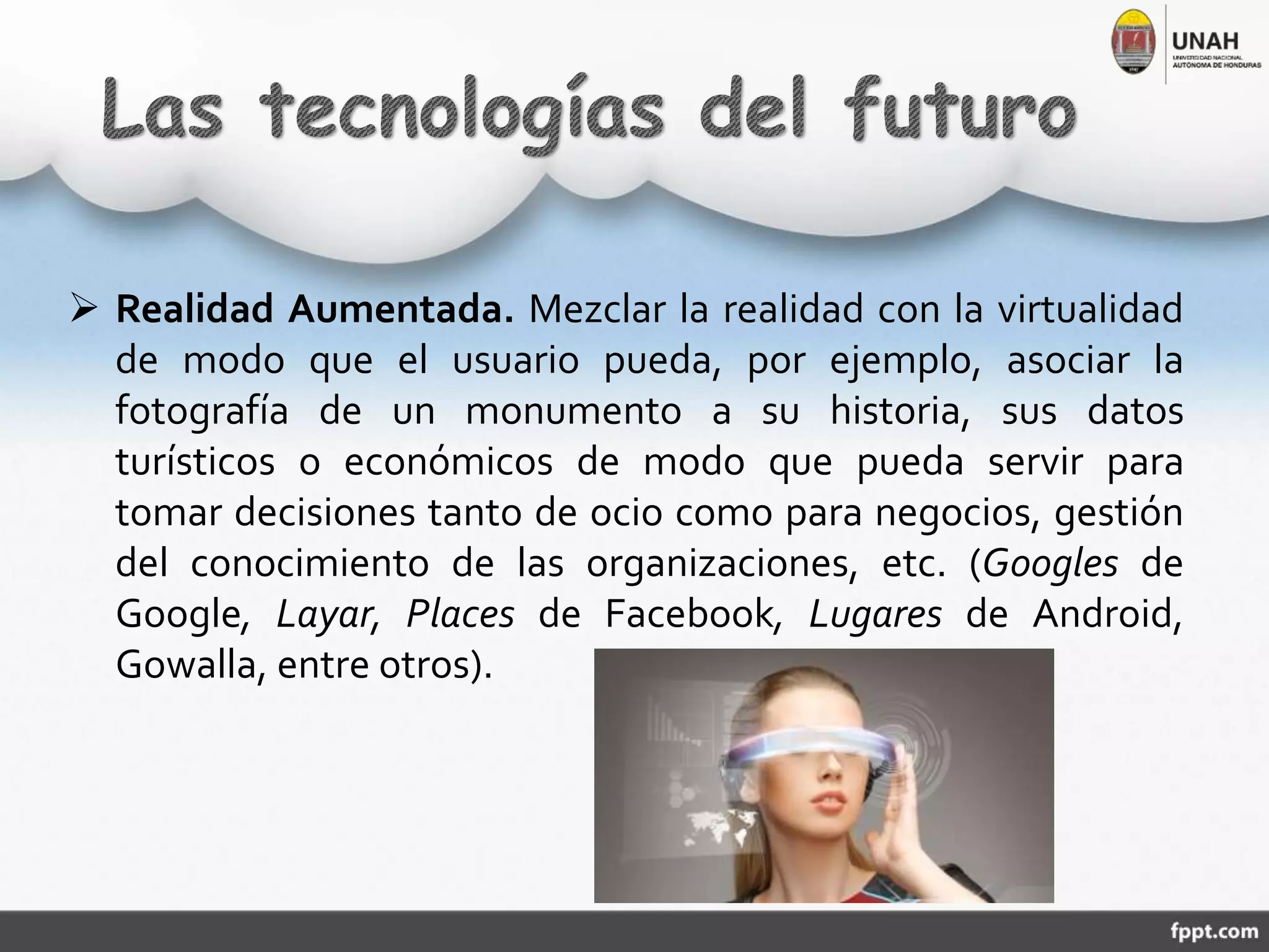  Realidad Aumentada. Mezclar la realidad con la virtualidad
de modo que el usuario pueda, por ejemplo, asociar la
fotografía de un monumento a su historia, sus datos
turísticos o económicos de modo que pueda servir para
tomar decisiones tanto de ocio como para negocios, gestión
del conocimiento de las organizaciones, etc. (Googles de
Google, Layar, Places de Facebook, Lugares de Android,
Gowalla, entre otros).
 