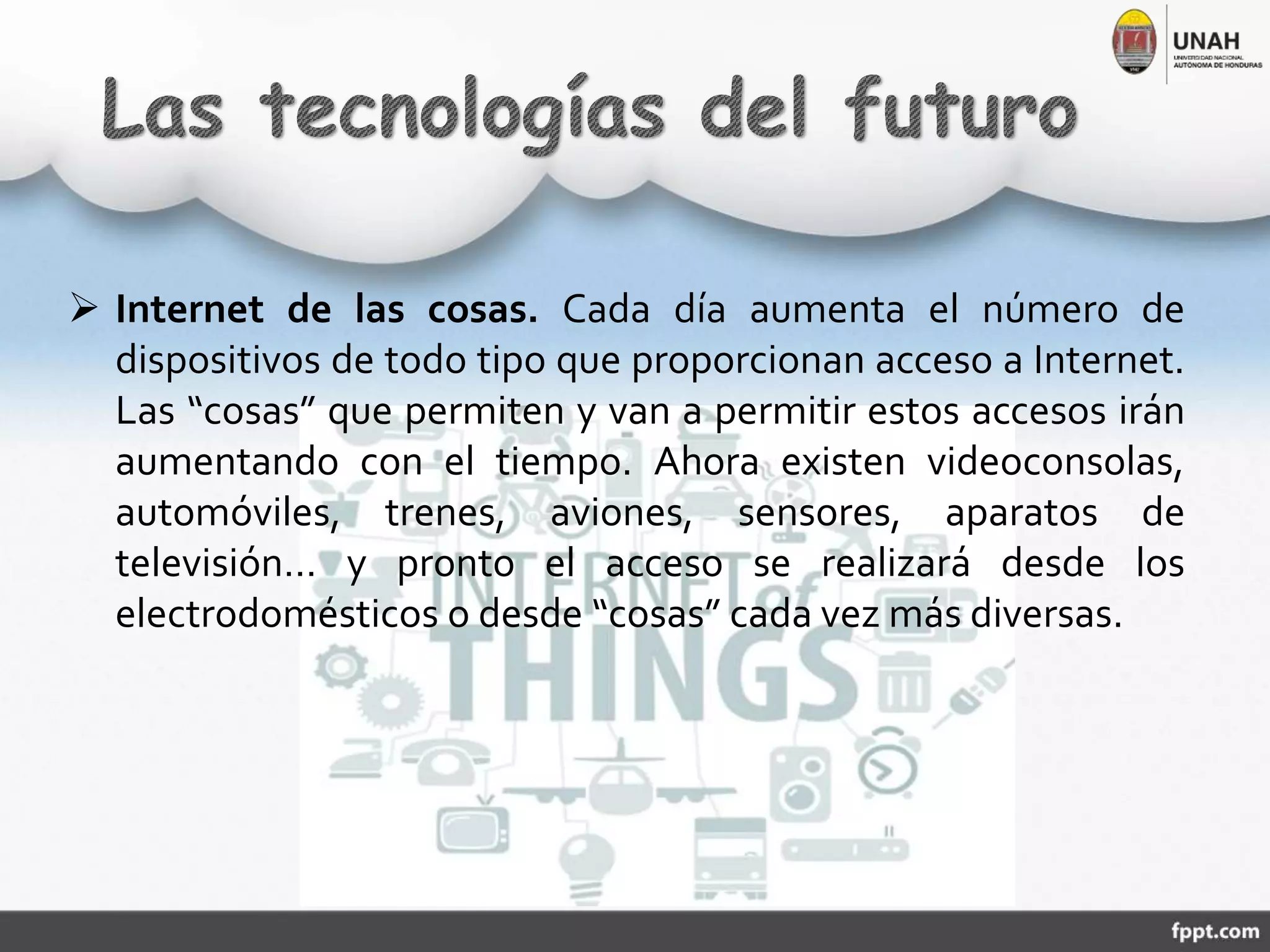  Internet de las cosas. Cada día aumenta el número de
dispositivos de todo tipo que proporcionan acceso a Internet.
Las “cosas” que permiten y van a permitir estos accesos irán
aumentando con el tiempo. Ahora existen videoconsolas,
automóviles, trenes, aviones, sensores, aparatos de
televisión… y pronto el acceso se realizará desde los
electrodomésticos o desde “cosas” cada vez más diversas.
 