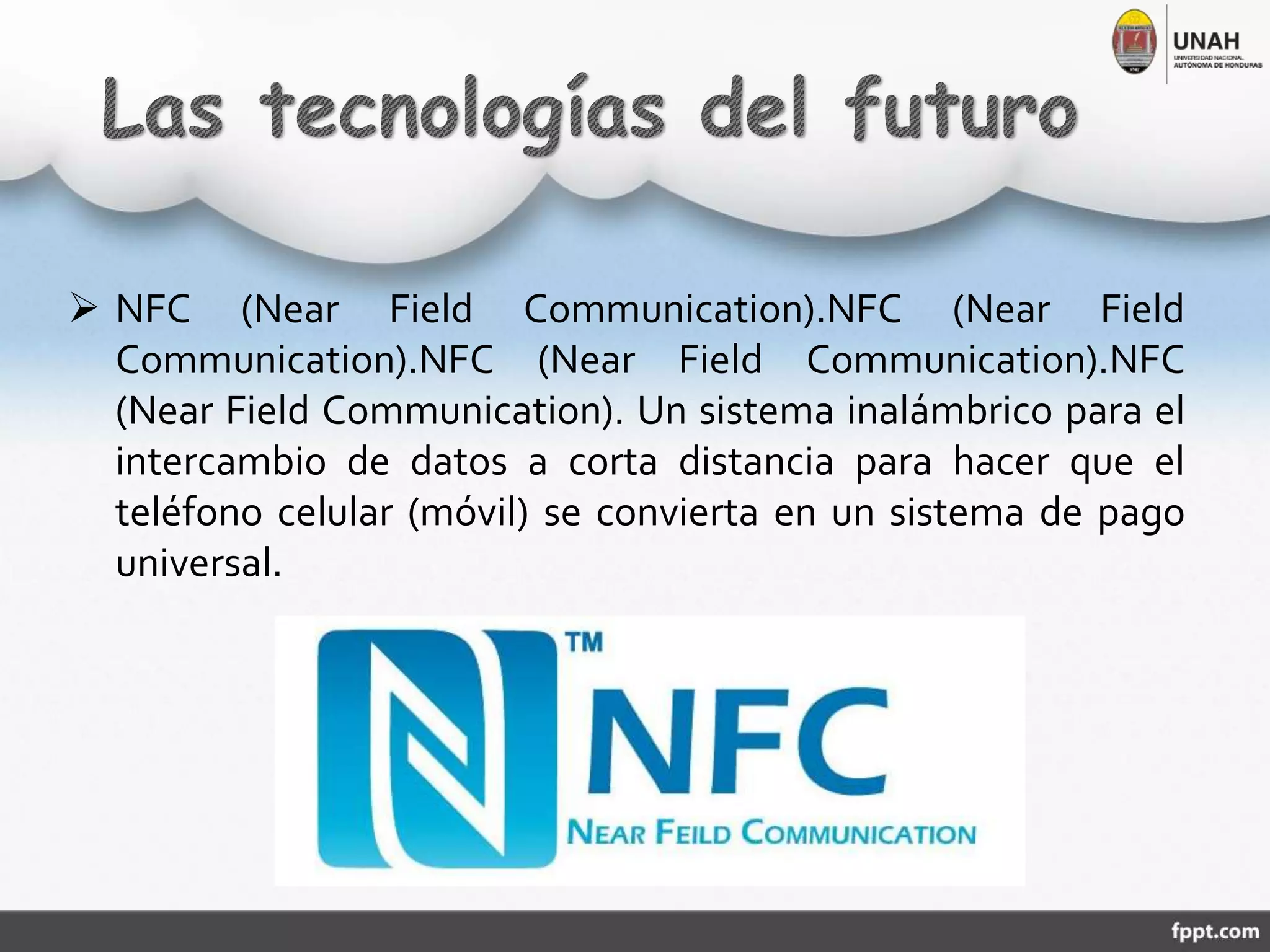  NFC (Near Field Communication).NFC (Near Field
Communication).NFC (Near Field Communication).NFC
(Near Field Communication). Un sistema inalámbrico para el
intercambio de datos a corta distancia para hacer que el
teléfono celular (móvil) se convierta en un sistema de pago
universal.
 