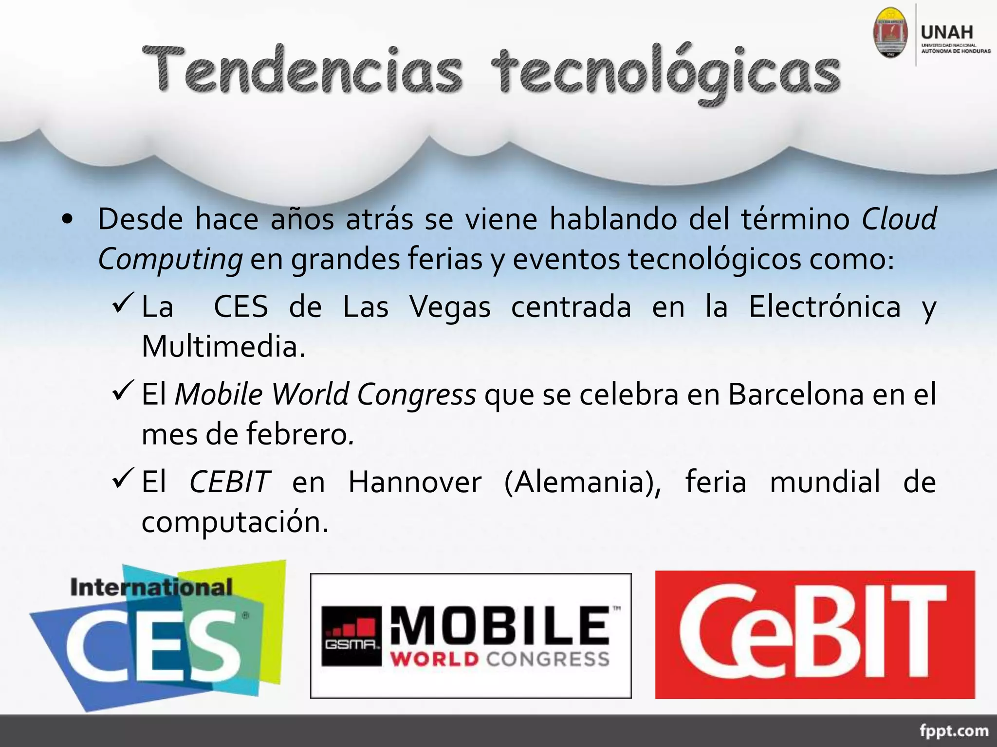 • Desde hace años atrás se viene hablando del término Cloud
Computing en grandes ferias y eventos tecnológicos como:
 La CES de Las Vegas centrada en la Electrónica y
Multimedia.
 El Mobile World Congress que se celebra en Barcelona en el
mes de febrero.
 El CEBIT en Hannover (Alemania), feria mundial de
computación.
 