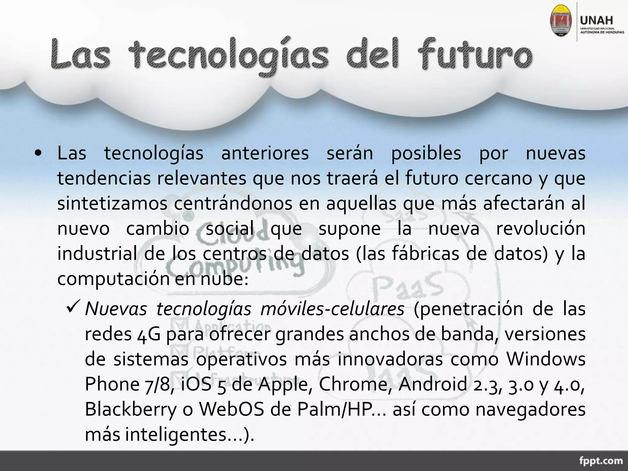 • Las tecnologías anteriores serán posibles por nuevas
tendencias relevantes que nos traerá el futuro cercano y que
sintetizamos centrándonos en aquellas que más afectarán al
nuevo cambio social que supone la nueva revolución
industrial de los centros de datos (las fábricas de datos) y la
computación en nube:
 Nuevas tecnologías móviles-celulares (penetración de las
redes 4G para ofrecer grandes anchos de banda, versiones
de sistemas operativos más innovadoras como Windows
Phone 7/8, iOS 5 de Apple, Chrome, Android 2.3, 3.0 y 4.0,
Blackberry o WebOS de Palm/HP… así como navegadores
más inteligentes…).
 