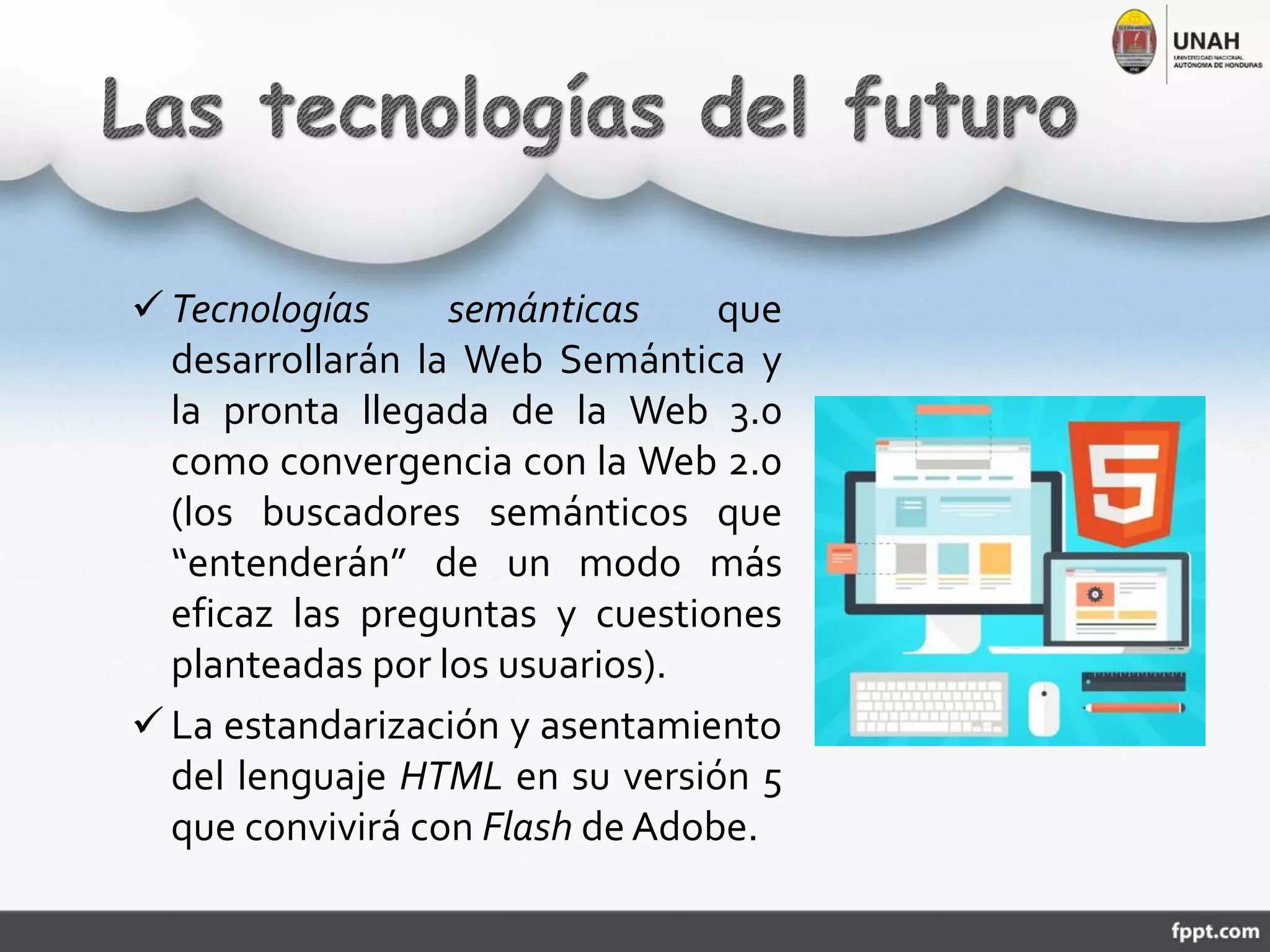  Tecnologías semánticas que
desarrollarán la Web Semántica y
la pronta llegada de la Web 3.0
como convergencia con la Web 2.0
(los buscadores semánticos que
“entenderán” de un modo más
eficaz las preguntas y cuestiones
planteadas por los usuarios).
 La estandarización y asentamiento
del lenguaje HTML en su versión 5
que convivirá con Flash de Adobe.
 