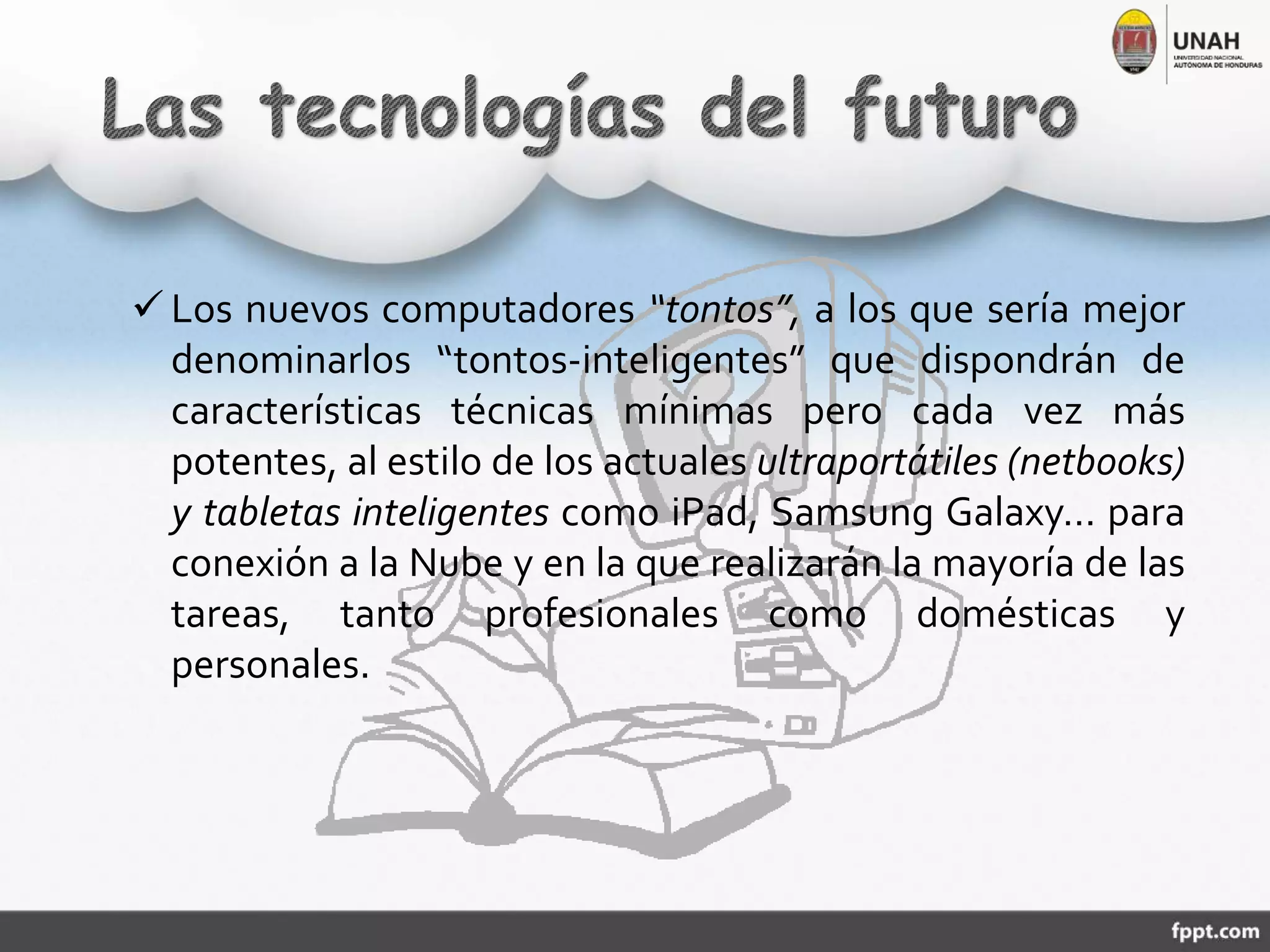  Los nuevos computadores “tontos”, a los que sería mejor
denominarlos “tontos-inteligentes” que dispondrán de
características técnicas mínimas pero cada vez más
potentes, al estilo de los actuales ultraportátiles (netbooks)
y tabletas inteligentes como iPad, Samsung Galaxy… para
conexión a la Nube y en la que realizarán la mayoría de las
tareas, tanto profesionales como domésticas y
personales.
 