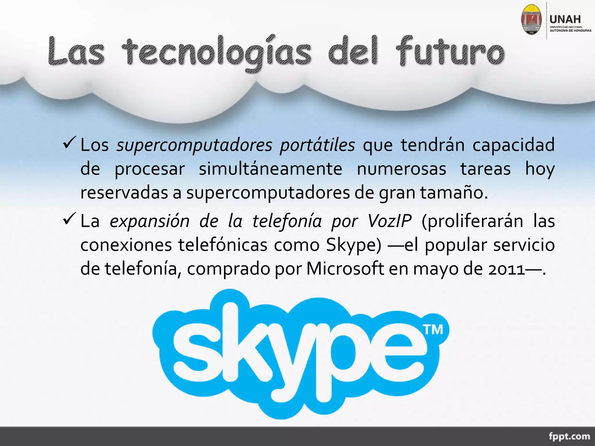  Los supercomputadores portátiles que tendrán capacidad
de procesar simultáneamente numerosas tareas hoy
reservadas a supercomputadores de gran tamaño.
 La expansión de la telefonía por VozIP (proliferarán las
conexiones telefónicas como Skype) ―el popular servicio
de telefonía, comprado por Microsoft en mayo de 2011―.
 