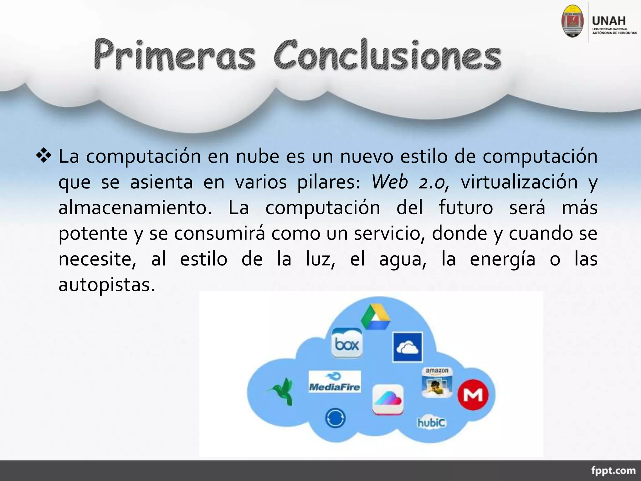  La computación en nube es un nuevo estilo de computación
que se asienta en varios pilares: Web 2.0, virtualización y
almacenamiento. La computación del futuro será más
potente y se consumirá como un servicio, donde y cuando se
necesite, al estilo de la luz, el agua, la energía o las
autopistas.
 