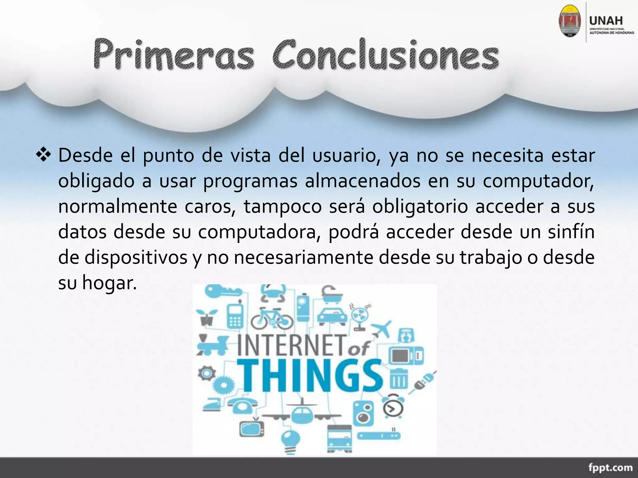  Desde el punto de vista del usuario, ya no se necesita estar
obligado a usar programas almacenados en su computador,
normalmente caros, tampoco será obligatorio acceder a sus
datos desde su computadora, podrá acceder desde un sinfín
de dispositivos y no necesariamente desde su trabajo o desde
su hogar.
 