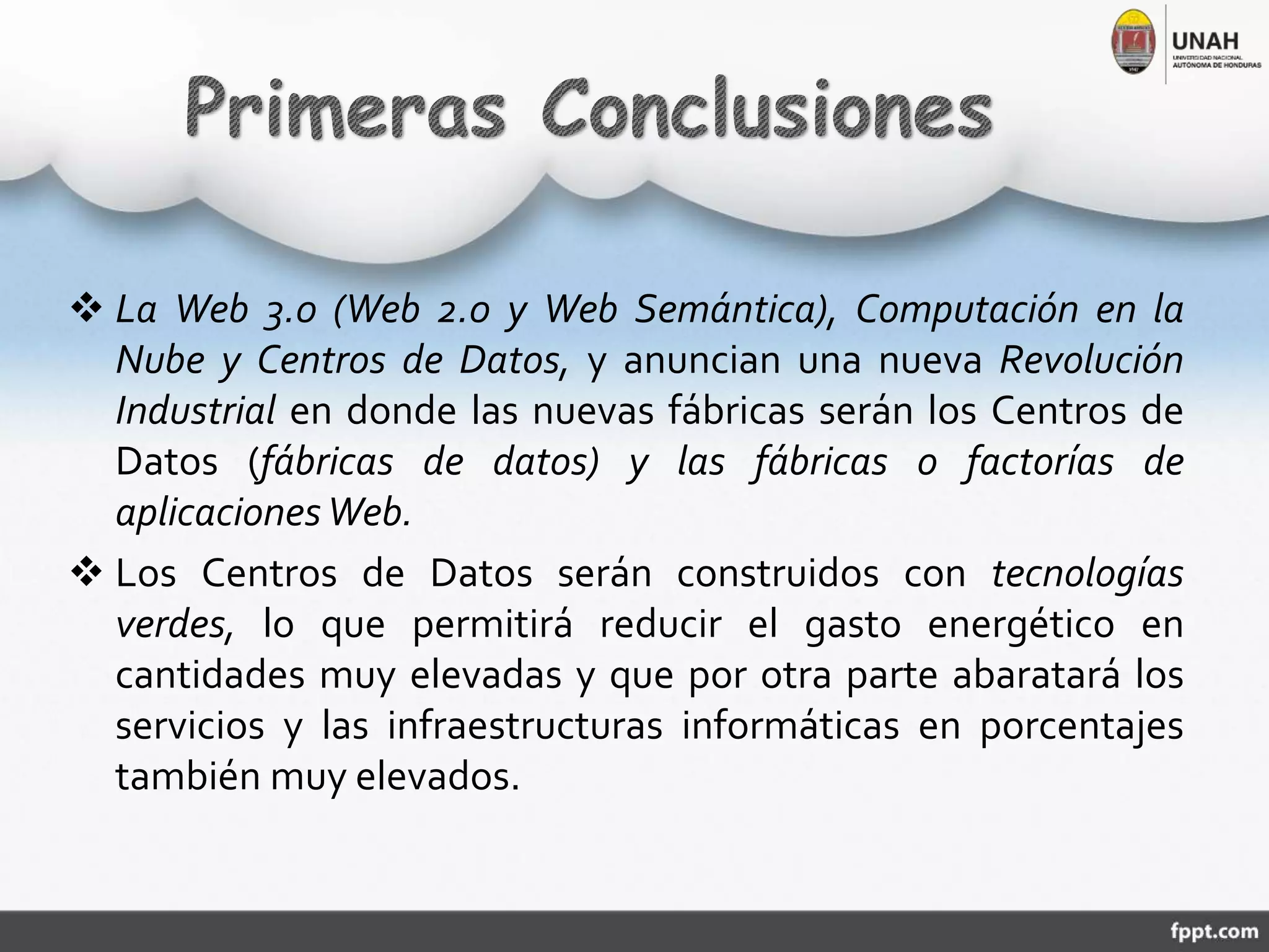  La Web 3.0 (Web 2.0 y Web Semántica), Computación en la
Nube y Centros de Datos, y anuncian una nueva Revolución
Industrial en donde las nuevas fábricas serán los Centros de
Datos (fábricas de datos) y las fábricas o factorías de
aplicacionesWeb.
 Los Centros de Datos serán construidos con tecnologías
verdes, lo que permitirá reducir el gasto energético en
cantidades muy elevadas y que por otra parte abaratará los
servicios y las infraestructuras informáticas en porcentajes
también muy elevados.
 