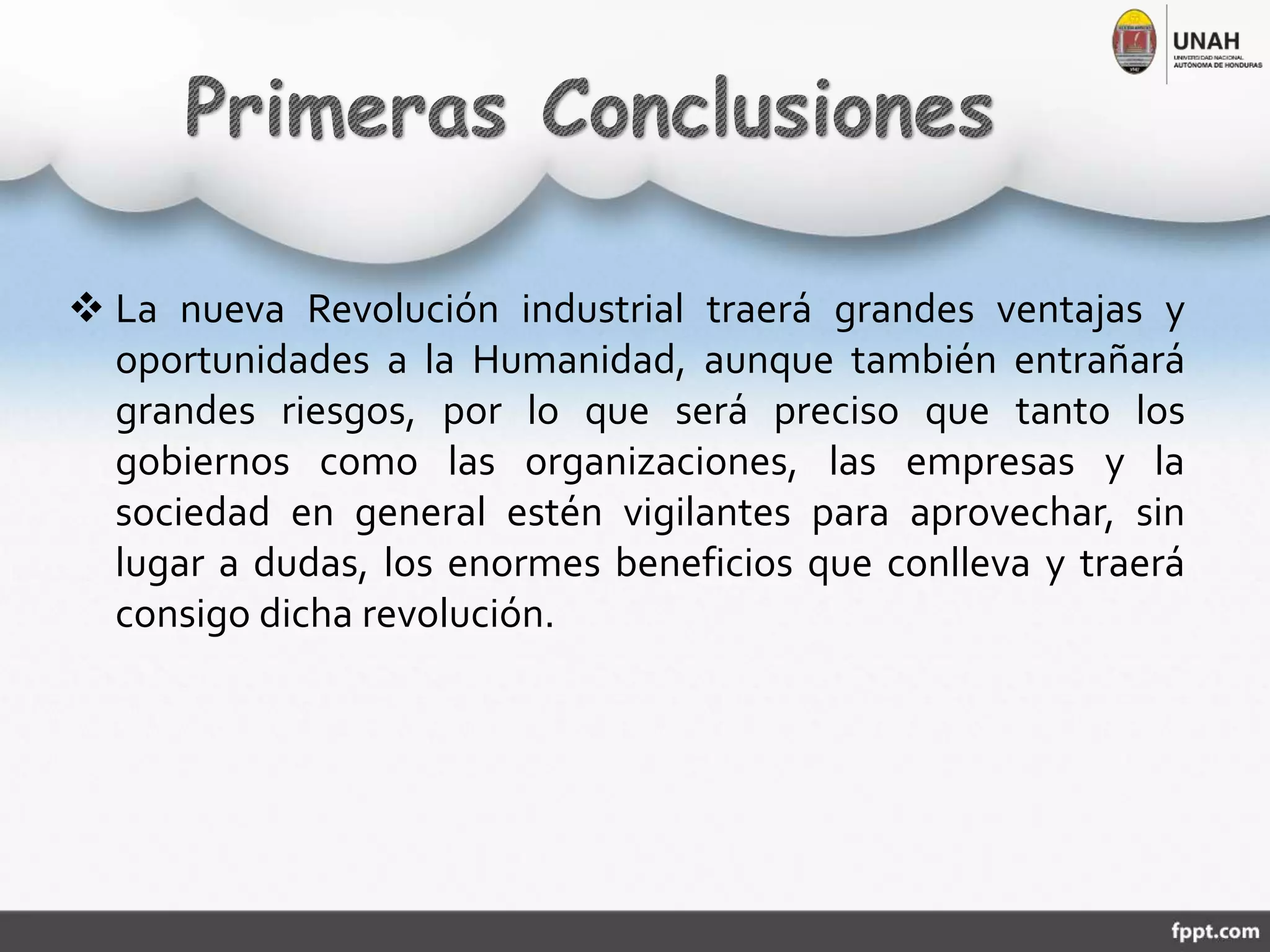  La nueva Revolución industrial traerá grandes ventajas y
oportunidades a la Humanidad, aunque también entrañará
grandes riesgos, por lo que será preciso que tanto los
gobiernos como las organizaciones, las empresas y la
sociedad en general estén vigilantes para aprovechar, sin
lugar a dudas, los enormes beneficios que conlleva y traerá
consigo dicha revolución.
 