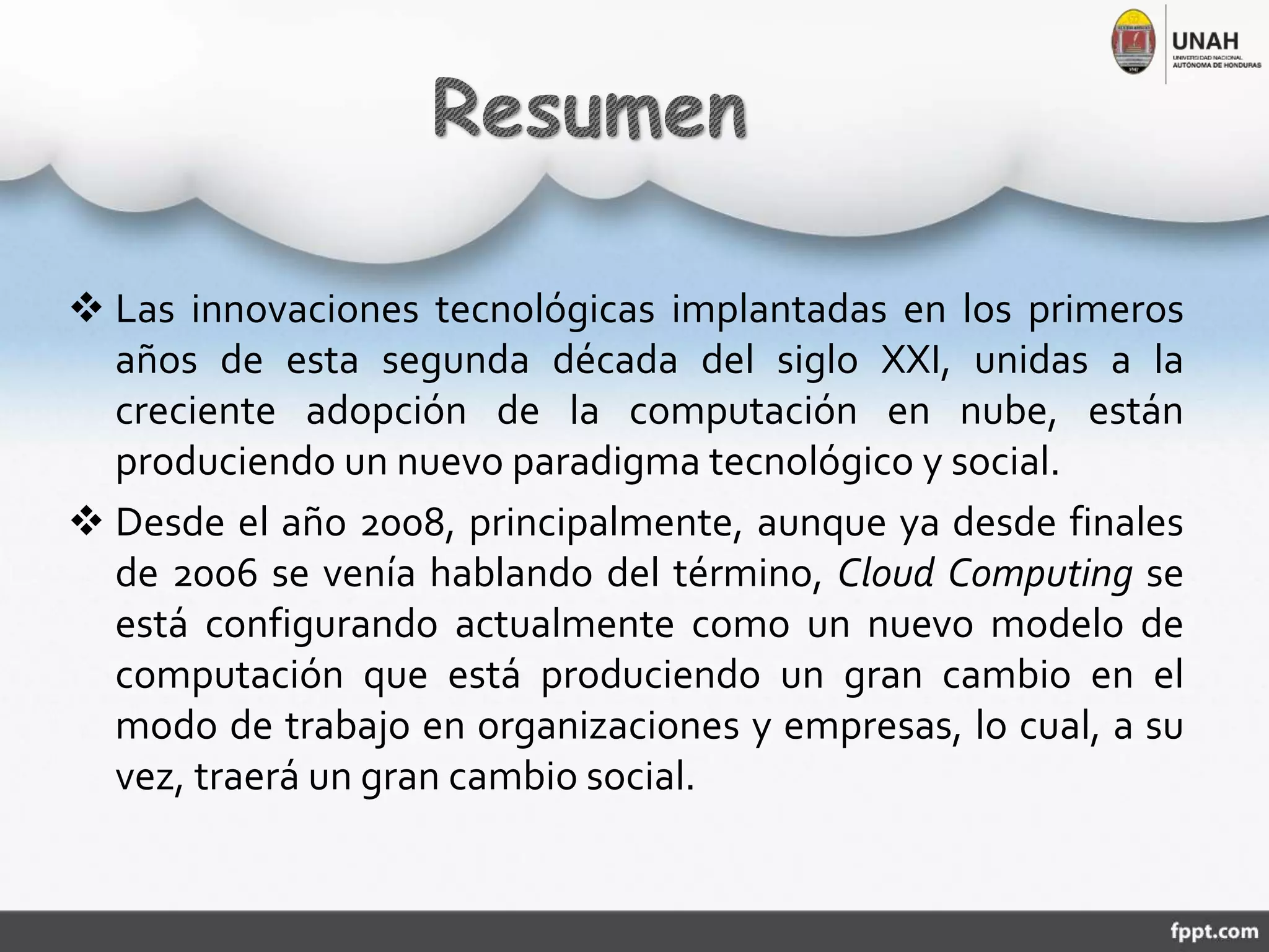  Las innovaciones tecnológicas implantadas en los primeros
años de esta segunda década del siglo XXI, unidas a la
creciente adopción de la computación en nube, están
produciendo un nuevo paradigma tecnológico y social.
 Desde el año 2008, principalmente, aunque ya desde finales
de 2006 se venía hablando del término, Cloud Computing se
está configurando actualmente como un nuevo modelo de
computación que está produciendo un gran cambio en el
modo de trabajo en organizaciones y empresas, lo cual, a su
vez, traerá un gran cambio social.
 