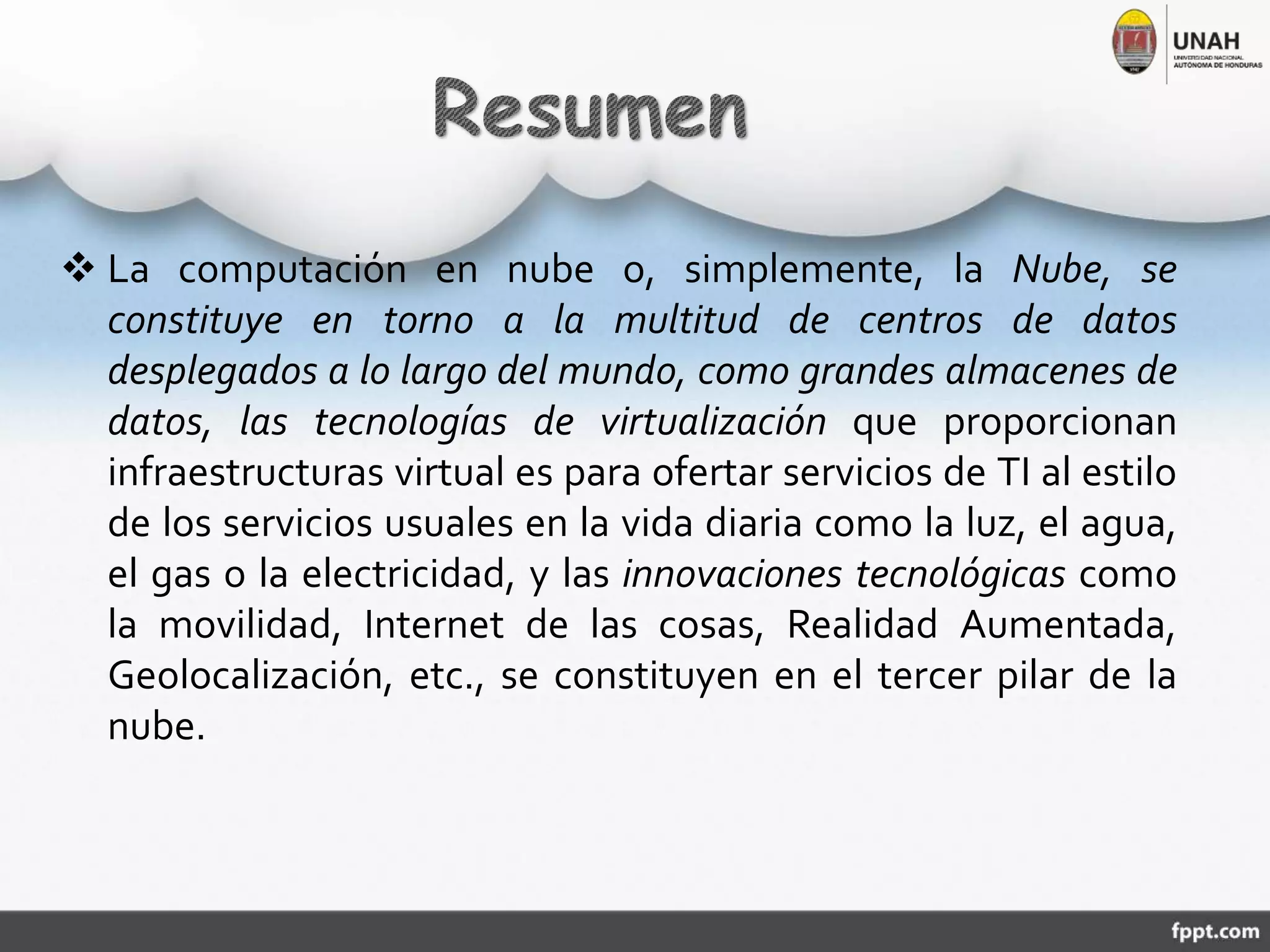  La computación en nube o, simplemente, la Nube, se
constituye en torno a la multitud de centros de datos
desplegados a lo largo del mundo, como grandes almacenes de
datos, las tecnologías de virtualización que proporcionan
infraestructuras virtual es para ofertar servicios de TI al estilo
de los servicios usuales en la vida diaria como la luz, el agua,
el gas o la electricidad, y las innovaciones tecnológicas como
la movilidad, Internet de las cosas, Realidad Aumentada,
Geolocalización, etc., se constituyen en el tercer pilar de la
nube.
 