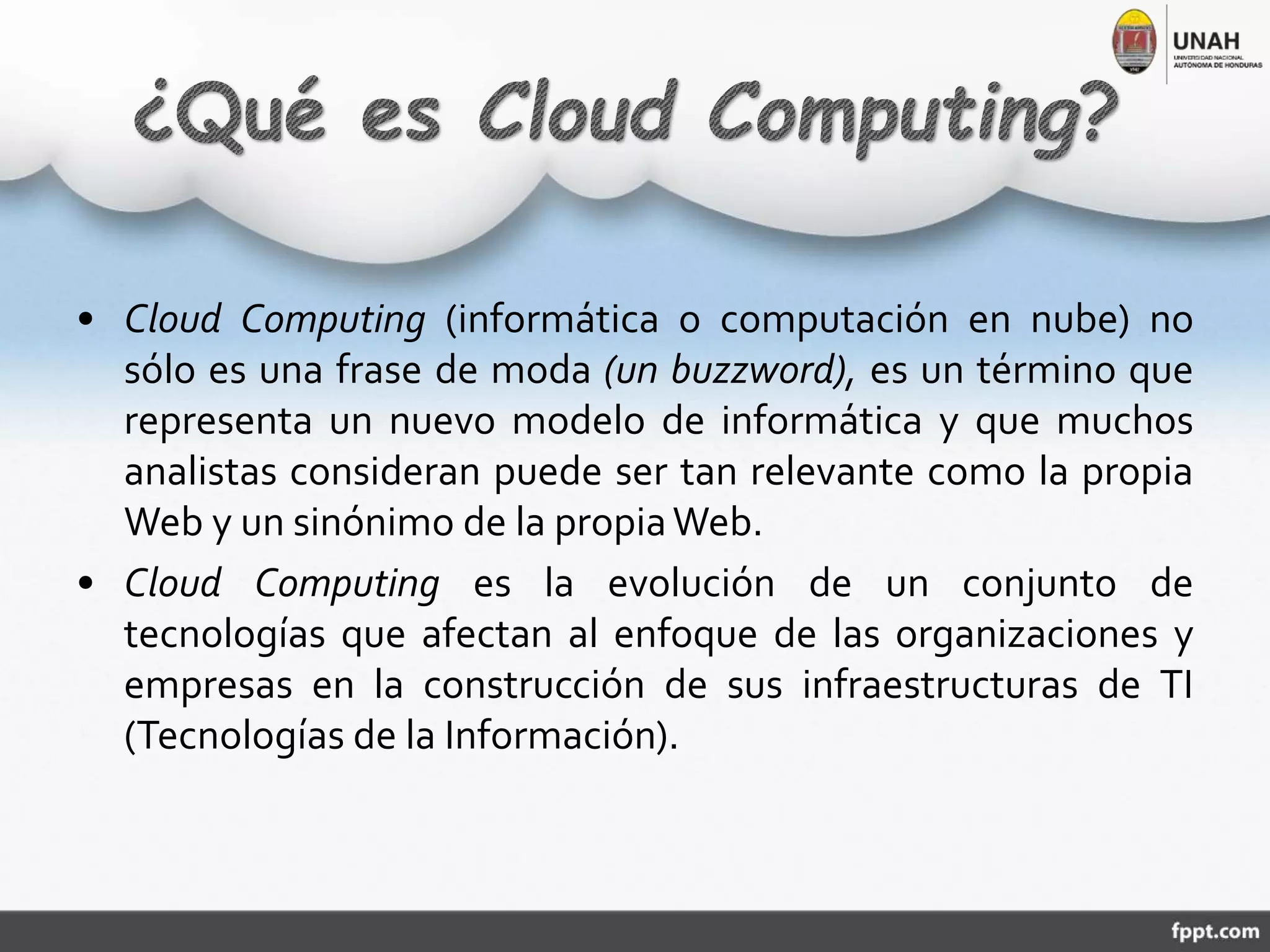 • Cloud Computing (informática o computación en nube) no
sólo es una frase de moda (un buzzword), es un término que
representa un nuevo modelo de informática y que muchos
analistas consideran puede ser tan relevante como la propia
Web y un sinónimo de la propiaWeb.
• Cloud Computing es la evolución de un conjunto de
tecnologías que afectan al enfoque de las organizaciones y
empresas en la construcción de sus infraestructuras de TI
(Tecnologías de la Información).
 