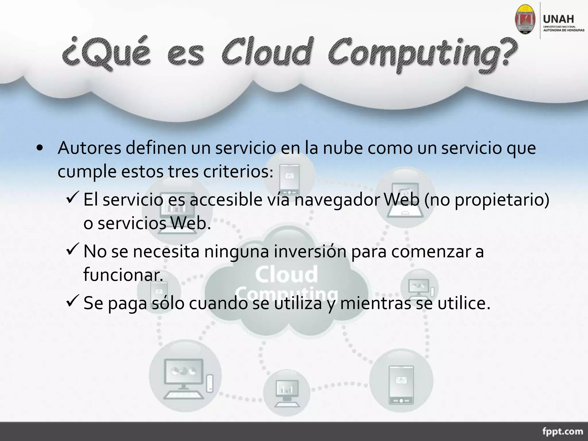 • Autores definen un servicio en la nube como un servicio que
cumple estos tres criterios:
 El servicio es accesible vía navegadorWeb (no propietario)
o servicios Web.
 No se necesita ninguna inversión para comenzar a
funcionar.
 Se paga sólo cuando se utiliza y mientras se utilice.
 