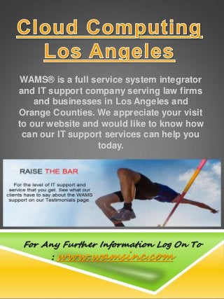 WAMS® is a full service system integrator
and IT support company serving law firms
and businesses in Los Angeles and
Orange Counties. We appreciate your visit
to our website and would like to know how
can our IT support services can help you
today.
For Any Further Information Log On To
: www.wamsinc.com
 