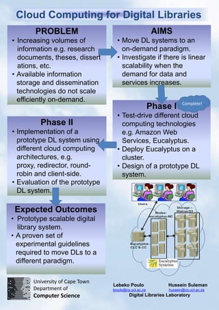 Cloud Computing for Digital Libraries
       PROBLEM                                          AIMS
• Increasing volumes of            • Move DL systems to an
  information e.g. research          on-demand paradigm.
  documents, theses, dissert       • Investigate if there is linear
  ations, etc.                       scalability when the
• Available information              demand for data and
  storage and dissemination          services increases.
  technologies do not scale
  efficiently on-demand.                                           Complete!
                                                       Phase I
                                   • Test-drive different cloud
         Phase II                    computing technologies
• Implementation of a                e.g. Amazon Web
  prototype DL system using          Services, Eucalyptus.
  different cloud computing        • Deploy Eucalyptus on a
  architectures, e.g.                cluster.
  proxy, redirector, round-        • Design of a prototype DL
  robin and client-side.             system.
• Evaluation of the prototype
  DL system.

 Expected Outcomes
• Prototype scalable digital
   library system.
• A proven set of
  experimental guidelines
  required to move DLs to a
  different paradigm.

       University of Cape Town
                                 Lebeko Poulo               Hussein Suleman
       Department of             lpoulo@cs.uct.ac.za        hussein@cs.uct.ac.za
       Computer Science                   Digital Libraries Laboratory
 