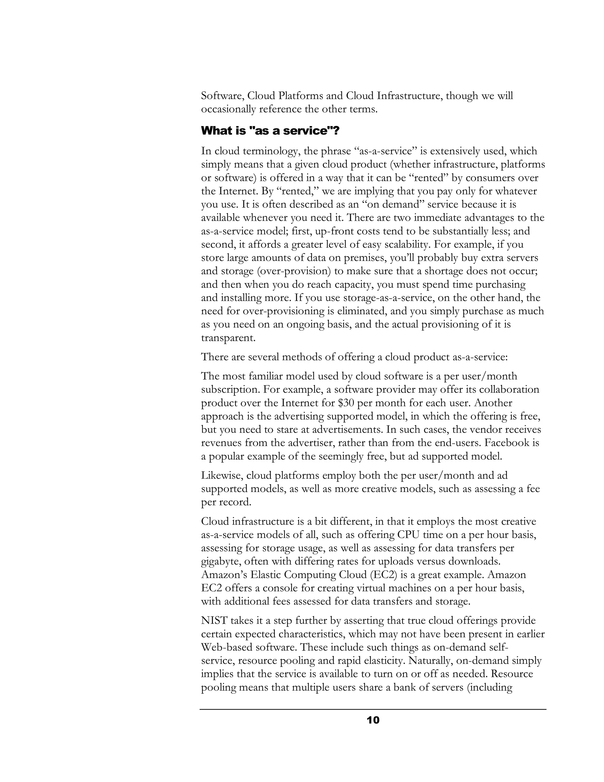 Software, Cloud Platforms and Cloud Infrastructure, though we will
occasionally reference the other terms.
What is "as a service"?
In cloud terminology, the phrase “as-a-service” is extensively used, which
simply means that a given cloud product (whether infrastructure, platforms
or software) is offered in a way that it can be “rented” by consumers over
the Internet. By “rented,” we are implying that you pay only for whatever
you use. It is often described as an “on demand” service because it is
available whenever you need it. There are two immediate advantages to the
as-a-service model; first, up-front costs tend to be substantially less; and
second, it affords a greater level of easy scalability. For example, if you
store large amounts of data on premises, you’ll probably buy extra servers
and storage (over-provision) to make sure that a shortage does not occur;
and then when you do reach capacity, you must spend time purchasing
and installing more. If you use storage-as-a-service, on the other hand, the
need for over-provisioning is eliminated, and you simply purchase as much
as you need on an ongoing basis, and the actual provisioning of it is
transparent.
There are several methods of offering a cloud product as-a-service:
The most familiar model used by cloud software is a per user/month
subscription. For example, a software provider may offer its collaboration
product over the Internet for $30 per month for each user. Another
approach is the advertising supported model, in which the offering is free,
but you need to stare at advertisements. In such cases, the vendor receives
revenues from the advertiser, rather than from the end-users. Facebook is
a popular example of the seemingly free, but ad supported model.
Likewise, cloud platforms employ both the per user/month and ad
supported models, as well as more creative models, such as assessing a fee
per record.
Cloud infrastructure is a bit different, in that it employs the most creative
as-a-service models of all, such as offering CPU time on a per hour basis,
assessing for storage usage, as well as assessing for data transfers per
gigabyte, often with differing rates for uploads versus downloads.
Amazon’s Elastic Computing Cloud (EC2) is a great example. Amazon
EC2 offers a console for creating virtual machines on a per hour basis,
with additional fees assessed for data transfers and storage.
NIST takes it a step further by asserting that true cloud offerings provide
certain expected characteristics, which may not have been present in earlier
Web-based software. These include such things as on-demand self-
service, resource pooling and rapid elasticity. Naturally, on-demand simply
implies that the service is available to turn on or off as needed. Resource
pooling means that multiple users share a bank of servers (including

                                     10
 