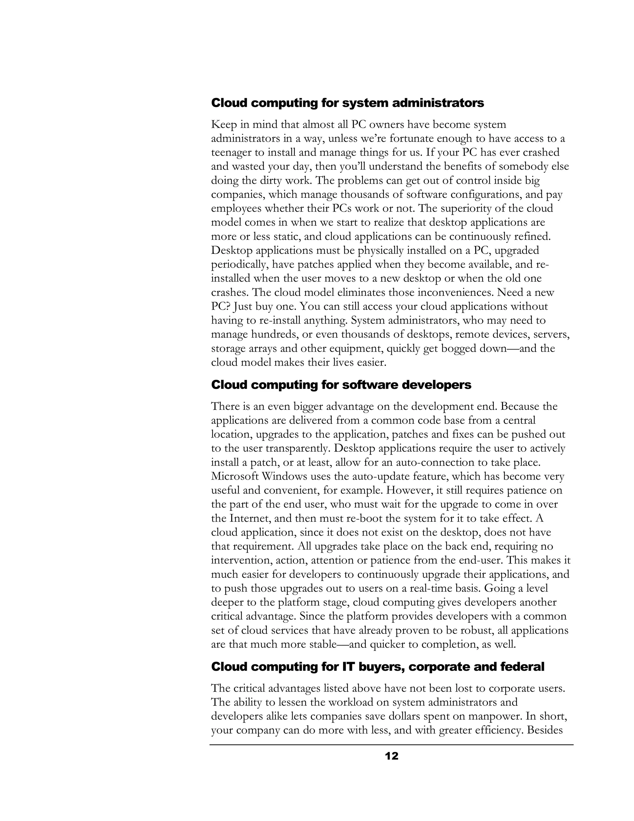Cloud computing for system administrators
Keep in mind that almost all PC owners have become system
administrators in a way, unless we’re fortunate enough to have access to a
teenager to install and manage things for us. If your PC has ever crashed
and wasted your day, then you’ll understand the benefits of somebody else
doing the dirty work. The problems can get out of control inside big
companies, which manage thousands of software configurations, and pay
employees whether their PCs work or not. The superiority of the cloud
model comes in when we start to realize that desktop applications are
more or less static, and cloud applications can be continuously refined.
Desktop applications must be physically installed on a PC, upgraded
periodically, have patches applied when they become available, and re-
installed when the user moves to a new desktop or when the old one
crashes. The cloud model eliminates those inconveniences. Need a new
PC? Just buy one. You can still access your cloud applications without
having to re-install anything. System administrators, who may need to
manage hundreds, or even thousands of desktops, remote devices, servers,
storage arrays and other equipment, quickly get bogged down—and the
cloud model makes their lives easier.
Cloud computing for software developers
There is an even bigger advantage on the development end. Because the
applications are delivered from a common code base from a central
location, upgrades to the application, patches and fixes can be pushed out
to the user transparently. Desktop applications require the user to actively
install a patch, or at least, allow for an auto-connection to take place.
Microsoft Windows uses the auto-update feature, which has become very
useful and convenient, for example. However, it still requires patience on
the part of the end user, who must wait for the upgrade to come in over
the Internet, and then must re-boot the system for it to take effect. A
cloud application, since it does not exist on the desktop, does not have
that requirement. All upgrades take place on the back end, requiring no
intervention, action, attention or patience from the end-user. This makes it
much easier for developers to continuously upgrade their applications, and
to push those upgrades out to users on a real-time basis. Going a level
deeper to the platform stage, cloud computing gives developers another
critical advantage. Since the platform provides developers with a common
set of cloud services that have already proven to be robust, all applications
are that much more stable—and quicker to completion, as well.
Cloud computing for IT buyers, corporate and federal
The critical advantages listed above have not been lost to corporate users.
The ability to lessen the workload on system administrators and
developers alike lets companies save dollars spent on manpower. In short,
your company can do more with less, and with greater efficiency. Besides

                                     12
 