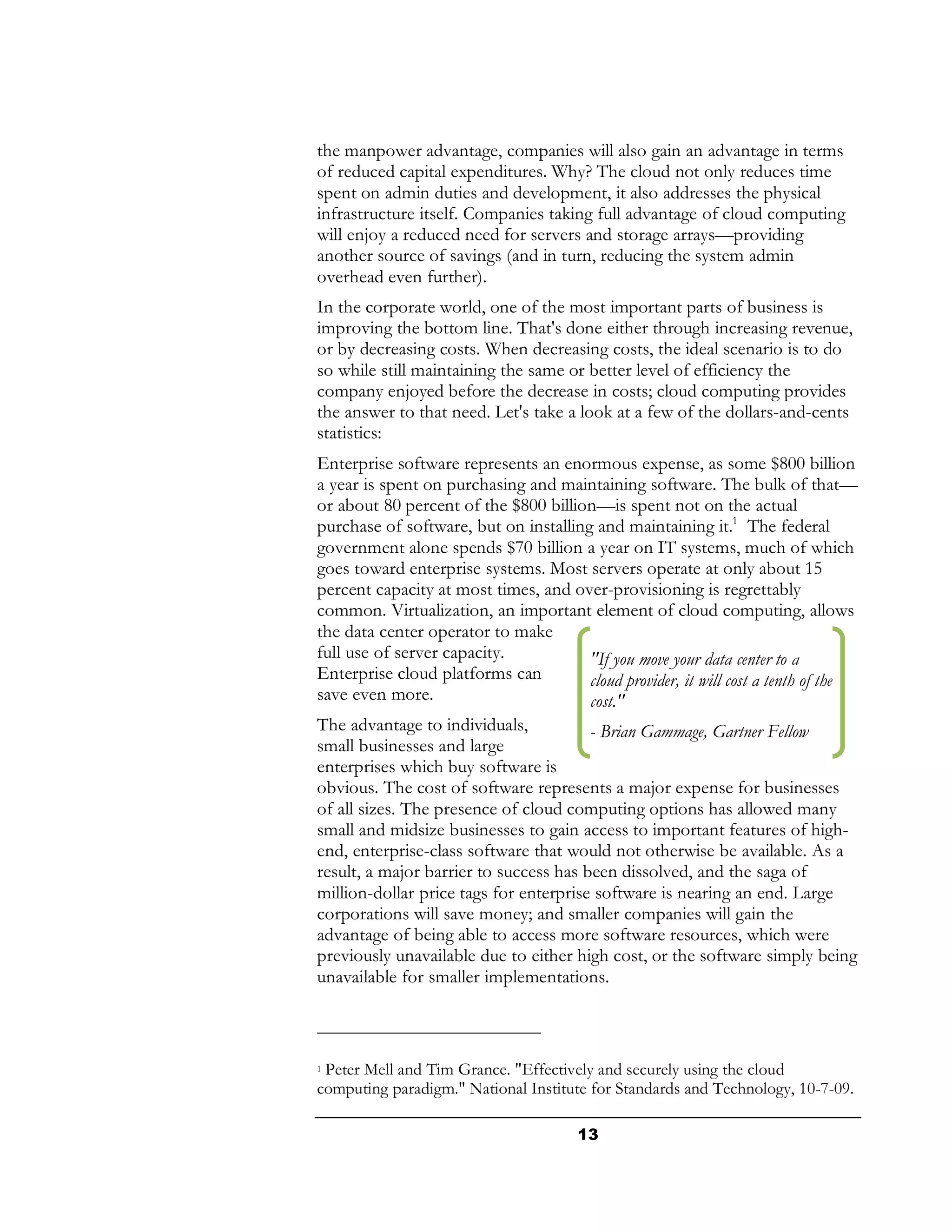 the manpower advantage, companies will also gain an advantage in terms
of reduced capital expenditures. Why? The cloud not only reduces time
spent on admin duties and development, it also addresses the physical
infrastructure itself. Companies taking full advantage of cloud computing
will enjoy a reduced need for servers and storage arrays—providing
another source of savings (and in turn, reducing the system admin
overhead even further).
In the corporate world, one of the most important parts of business is
improving the bottom line. That's done either through increasing revenue,
or by decreasing costs. When decreasing costs, the ideal scenario is to do
so while still maintaining the same or better level of efficiency the
company enjoyed before the decrease in costs; cloud computing provides
the answer to that need. Let's take a look at a few of the dollars-and-cents
statistics:
Enterprise software represents an enormous expense, as some $800 billion
a year is spent on purchasing and maintaining software. The bulk of that—
or about 80 percent of the $800 billion—is spent not on the actual
purchase of software, but on installing and maintaining it.1 The federal
government alone spends $70 billion a year on IT systems, much of which
goes toward enterprise systems. Most servers operate at only about 15
percent capacity at most times, and over-provisioning is regrettably
common. Virtualization, an important element of cloud computing, allows
the data center operator to make
full use of server capacity.            "If you move your data center to a
Enterprise cloud platforms can          cloud provider, it will cost a tenth of the
save even more.                         cost."
The advantage to individuals,           - Brian Gammage, Gartner Fellow
small businesses and large
enterprises which buy software is
obvious. The cost of software represents a major expense for businesses
of all sizes. The presence of cloud computing options has allowed many
small and midsize businesses to gain access to important features of high-
end, enterprise-class software that would not otherwise be available. As a
result, a major barrier to success has been dissolved, and the saga of
million-dollar price tags for enterprise software is nearing an end. Large
corporations will save money; and smaller companies will gain the
advantage of being able to access more software resources, which were
previously unavailable due to either high cost, or the software simply being
unavailable for smaller implementations.



1Peter Mell and Tim Grance. "Effectively and securely using the cloud
computing paradigm." National Institute for Standards and Technology, 10-7-09.

                                       13
 