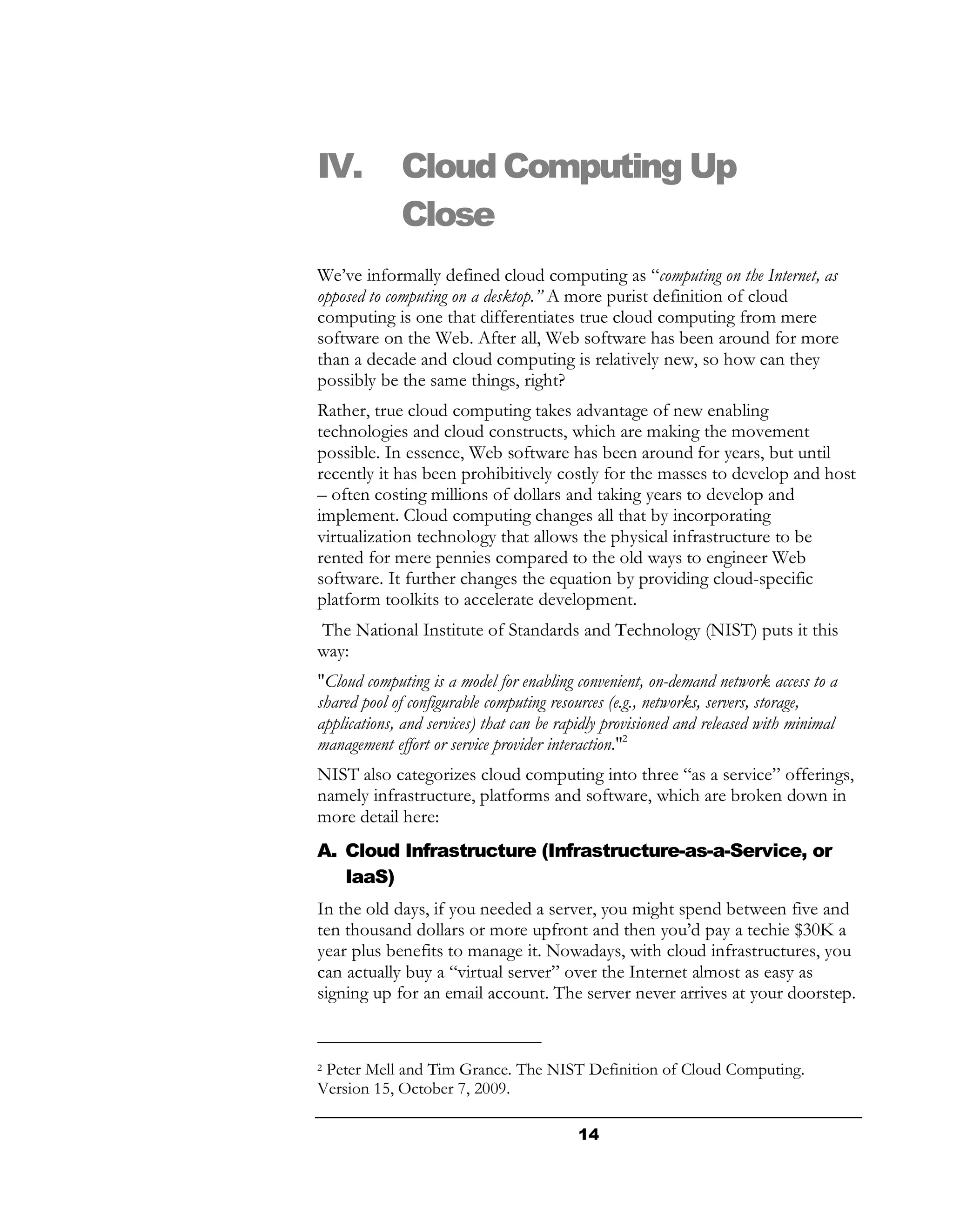 IV.          Cloud Computing Up
             Close
We’ve informally defined cloud computing as “computing on the Internet, as
opposed to computing on a desktop.” A more purist definition of cloud
computing is one that differentiates true cloud computing from mere
software on the Web. After all, Web software has been around for more
than a decade and cloud computing is relatively new, so how can they
possibly be the same things, right?
Rather, true cloud computing takes advantage of new enabling
technologies and cloud constructs, which are making the movement
possible. In essence, Web software has been around for years, but until
recently it has been prohibitively costly for the masses to develop and host
– often costing millions of dollars and taking years to develop and
implement. Cloud computing changes all that by incorporating
virtualization technology that allows the physical infrastructure to be
rented for mere pennies compared to the old ways to engineer Web
software. It further changes the equation by providing cloud-specific
platform toolkits to accelerate development.
The National Institute of Standards and Technology (NIST) puts it this
way:
"Cloud computing is a model for enabling convenient, on-demand network access to a
shared pool of configurable computing resources (e.g., networks, servers, storage,
applications, and services) that can be rapidly provisioned and released with minimal
management effort or service provider interaction."2
NIST also categorizes cloud computing into three “as a service” offerings,
namely infrastructure, platforms and software, which are broken down in
more detail here:
A. Cloud Infrastructure (Infrastructure-as-a-Service, or
   IaaS)
In the old days, if you needed a server, you might spend between five and
ten thousand dollars or more upfront and then you’d pay a techie $30K a
year plus benefits to manage it. Nowadays, with cloud infrastructures, you
can actually buy a “virtual server” over the Internet almost as easy as
signing up for an email account. The server never arrives at your doorstep.


2Peter Mell and Tim Grance. The NIST Definition of Cloud Computing.
Version 15, October 7, 2009.

                                          14
 