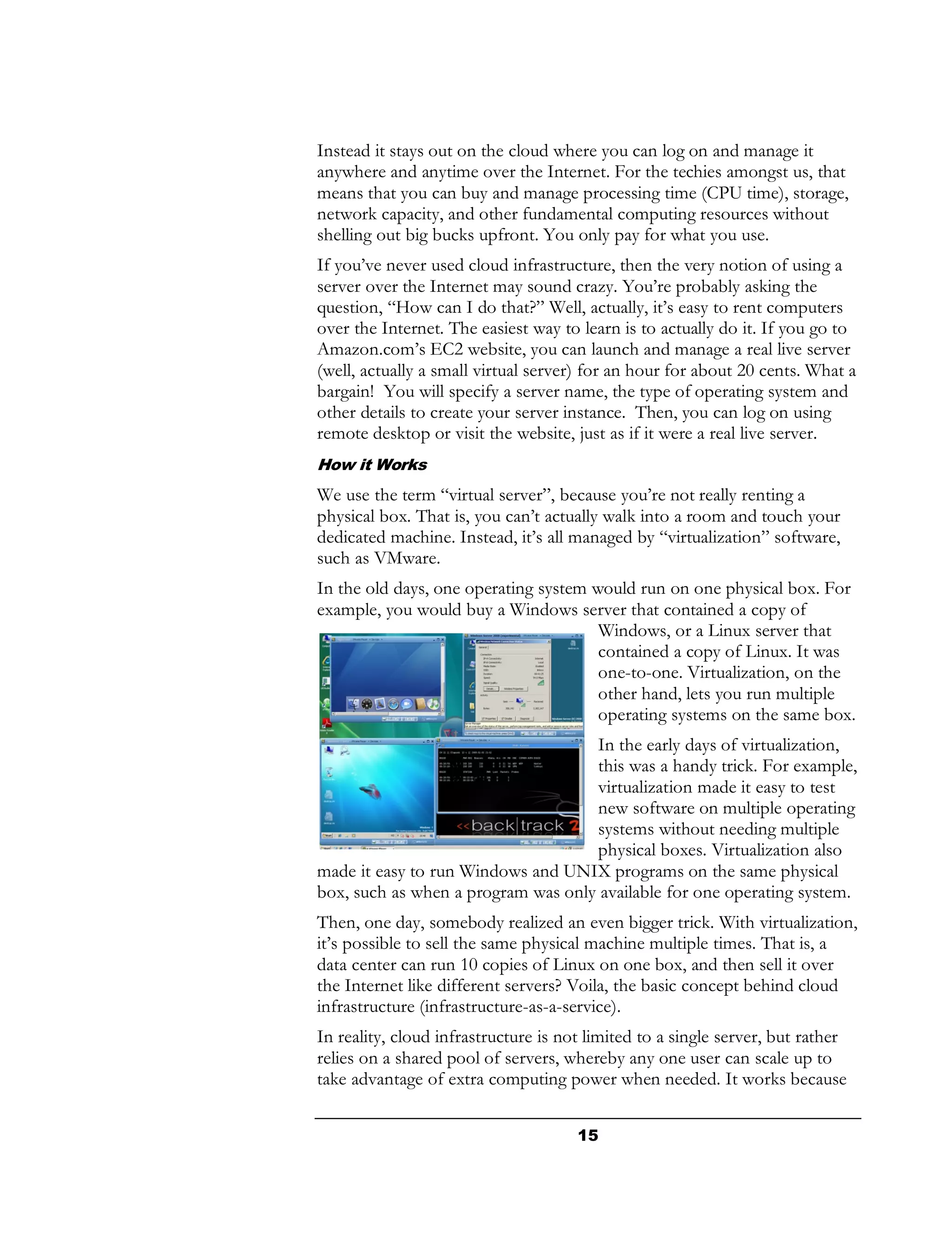 Instead it stays out on the cloud where you can log on and manage it
anywhere and anytime over the Internet. For the techies amongst us, that
means that you can buy and manage processing time (CPU time), storage,
network capacity, and other fundamental computing resources without
shelling out big bucks upfront. You only pay for what you use.
If you’ve never used cloud infrastructure, then the very notion of using a
server over the Internet may sound crazy. You’re probably asking the
question, “How can I do that?” Well, actually, it’s easy to rent computers
over the Internet. The easiest way to learn is to actually do it. If you go to
Amazon.com’s EC2 website, you can launch and manage a real live server
(well, actually a small virtual server) for an hour for about 20 cents. What a
bargain! You will specify a server name, the type of operating system and
other details to create your server instance. Then, you can log on using
remote desktop or visit the website, just as if it were a real live server.
How it Works
We use the term “virtual server”, because you’re not really renting a
physical box. That is, you can’t actually walk into a room and touch your
dedicated machine. Instead, it’s all managed by “virtualization” software,
such as VMware.
In the old days, one operating system would run on one physical box. For
example, you would buy a Windows server that contained a copy of
                                       Windows, or a Linux server that
                                       contained a copy of Linux. It was
                                       one-to-one. Virtualization, on the
                                       other hand, lets you run multiple
                                       operating systems on the same box.
                                    In the early days of virtualization,
                                    this was a handy trick. For example,
                                    virtualization made it easy to test
                                    new software on multiple operating
                                    systems without needing multiple
                                    physical boxes. Virtualization also
made it easy to run Windows and UNIX programs on the same physical
box, such as when a program was only available for one operating system.
Then, one day, somebody realized an even bigger trick. With virtualization,
it’s possible to sell the same physical machine multiple times. That is, a
data center can run 10 copies of Linux on one box, and then sell it over
the Internet like different servers? Voila, the basic concept behind cloud
infrastructure (infrastructure-as-a-service).
In reality, cloud infrastructure is not limited to a single server, but rather
relies on a shared pool of servers, whereby any one user can scale up to
take advantage of extra computing power when needed. It works because


                                      15
 