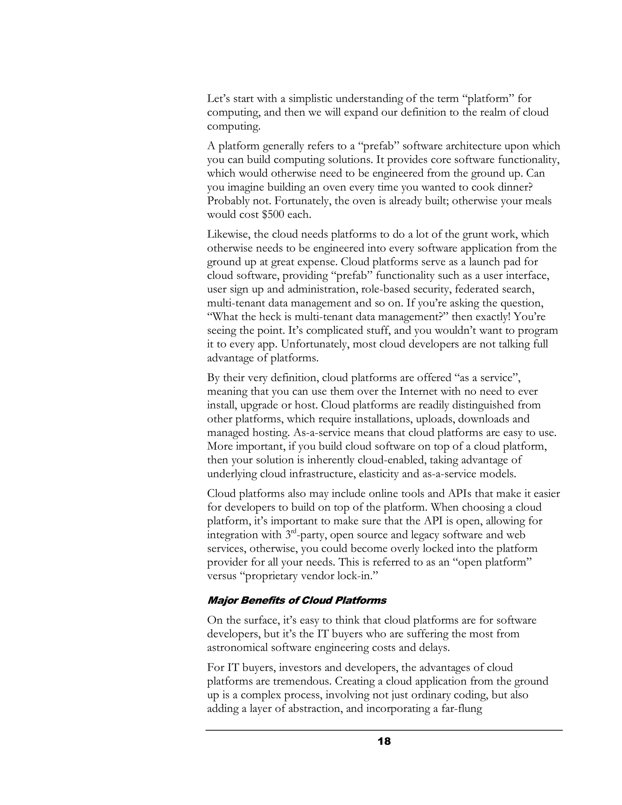 Let’s start with a simplistic understanding of the term “platform” for
computing, and then we will expand our definition to the realm of cloud
computing.
A platform generally refers to a “prefab” software architecture upon which
you can build computing solutions. It provides core software functionality,
which would otherwise need to be engineered from the ground up. Can
you imagine building an oven every time you wanted to cook dinner?
Probably not. Fortunately, the oven is already built; otherwise your meals
would cost $500 each.
Likewise, the cloud needs platforms to do a lot of the grunt work, which
otherwise needs to be engineered into every software application from the
ground up at great expense. Cloud platforms serve as a launch pad for
cloud software, providing “prefab” functionality such as a user interface,
user sign up and administration, role-based security, federated search,
multi-tenant data management and so on. If you’re asking the question,
“What the heck is multi-tenant data management?” then exactly! You’re
seeing the point. It’s complicated stuff, and you wouldn’t want to program
it to every app. Unfortunately, most cloud developers are not talking full
advantage of platforms.
By their very definition, cloud platforms are offered “as a service”,
meaning that you can use them over the Internet with no need to ever
install, upgrade or host. Cloud platforms are readily distinguished from
other platforms, which require installations, uploads, downloads and
managed hosting. As-a-service means that cloud platforms are easy to use.
More important, if you build cloud software on top of a cloud platform,
then your solution is inherently cloud-enabled, taking advantage of
underlying cloud infrastructure, elasticity and as-a-service models.
Cloud platforms also may include online tools and APIs that make it easier
for developers to build on top of the platform. When choosing a cloud
platform, it’s important to make sure that the API is open, allowing for
integration with 3rd-party, open source and legacy software and web
services, otherwise, you could become overly locked into the platform
provider for all your needs. This is referred to as an “open platform”
versus “proprietary vendor lock-in.”

Major Benefits of Cloud Platforms
On the surface, it’s easy to think that cloud platforms are for software
developers, but it’s the IT buyers who are suffering the most from
astronomical software engineering costs and delays.
For IT buyers, investors and developers, the advantages of cloud
platforms are tremendous. Creating a cloud application from the ground
up is a complex process, involving not just ordinary coding, but also
adding a layer of abstraction, and incorporating a far-flung

                                     18
 
