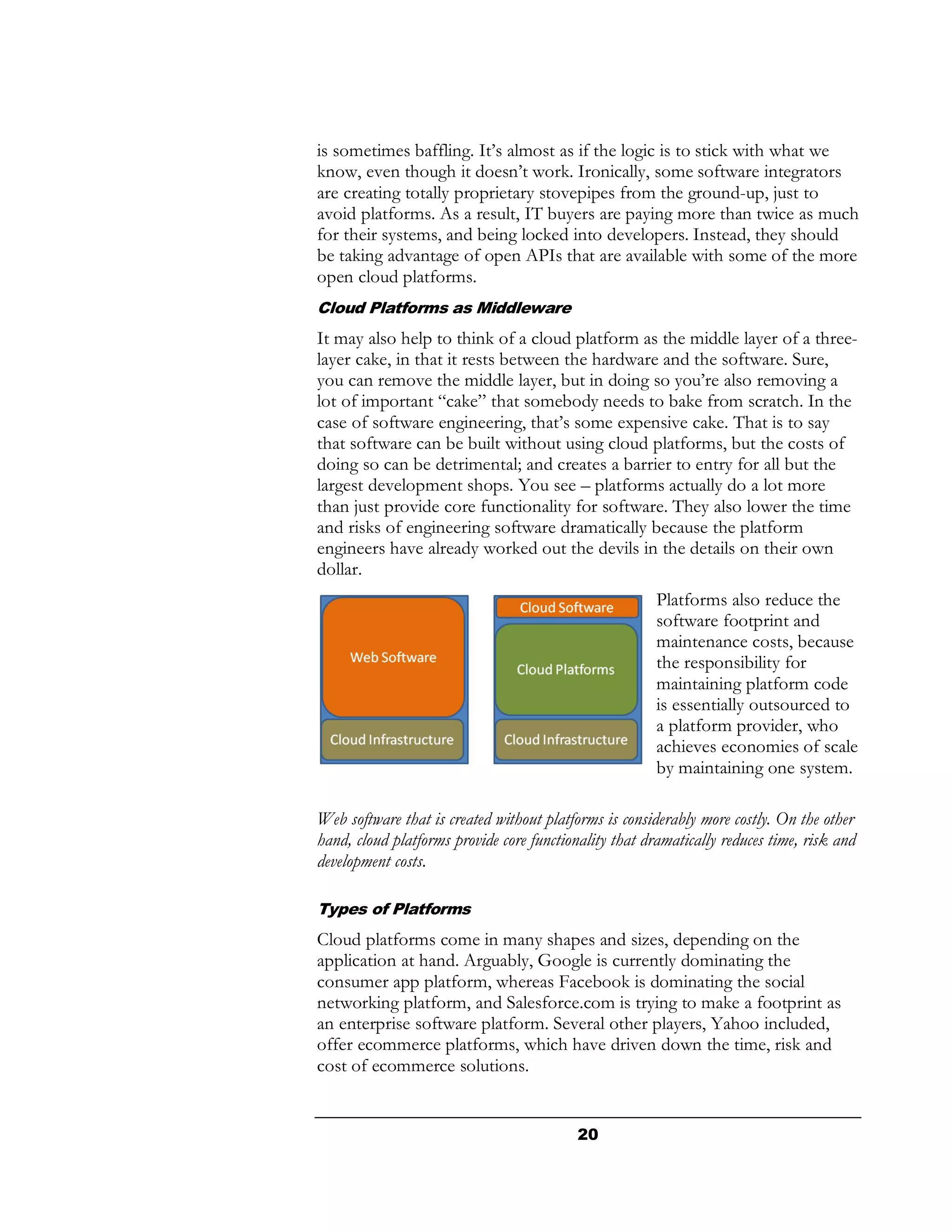 is sometimes baffling. It’s almost as if the logic is to stick with what we
know, even though it doesn’t work. Ironically, some software integrators
are creating totally proprietary stovepipes from the ground-up, just to
avoid platforms. As a result, IT buyers are paying more than twice as much
for their systems, and being locked into developers. Instead, they should
be taking advantage of open APIs that are available with some of the more
open cloud platforms.
Cloud Platforms as Middleware
It may also help to think of a cloud platform as the middle layer of a three-
layer cake, in that it rests between the hardware and the software. Sure,
you can remove the middle layer, but in doing so you’re also removing a
lot of important “cake” that somebody needs to bake from scratch. In the
case of software engineering, that’s some expensive cake. That is to say
that software can be built without using cloud platforms, but the costs of
doing so can be detrimental; and creates a barrier to entry for all but the
largest development shops. You see – platforms actually do a lot more
than just provide core functionality for software. They also lower the time
and risks of engineering software dramatically because the platform
engineers have already worked out the devils in the details on their own
dollar.
                                                        Platforms also reduce the
                                                        software footprint and
                                                        maintenance costs, because
                                                        the responsibility for
                                                        maintaining platform code
                                                        is essentially outsourced to
                                                        a platform provider, who
                                                        achieves economies of scale
                                                        by maintaining one system.

Web software that is created without platforms is considerably more costly. On the other
hand, cloud platforms provide core functionality that dramatically reduces time, risk and
development costs.

Types of Platforms
Cloud platforms come in many shapes and sizes, depending on the
application at hand. Arguably, Google is currently dominating the
consumer app platform, whereas Facebook is dominating the social
networking platform, and Salesforce.com is trying to make a footprint as
an enterprise software platform. Several other players, Yahoo included,
offer ecommerce platforms, which have driven down the time, risk and
cost of ecommerce solutions.


                                           20
 