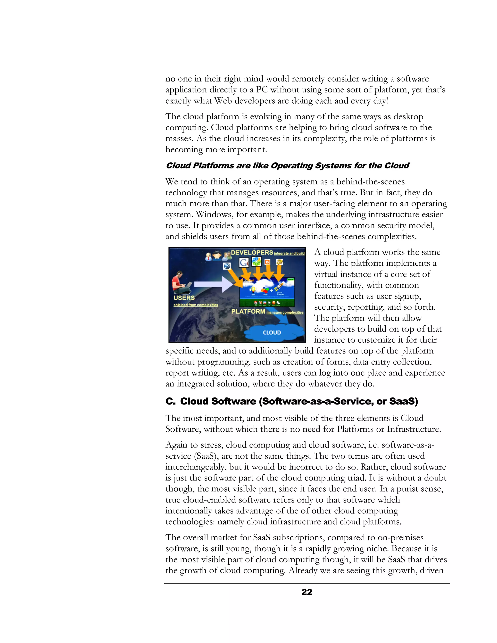 no one in their right mind would remotely consider writing a software
application directly to a PC without using some sort of platform, yet that’s
exactly what Web developers are doing each and every day!
The cloud platform is evolving in many of the same ways as desktop
computing. Cloud platforms are helping to bring cloud software to the
masses. As the cloud increases in its complexity, the role of platforms is
becoming more important.
Cloud Platforms are like Operating Systems for the Cloud
We tend to think of an operating system as a behind-the-scenes
technology that manages resources, and that’s true. But in fact, they do
much more than that. There is a major user-facing element to an operating
system. Windows, for example, makes the underlying infrastructure easier
to use. It provides a common user interface, a common security model,
and shields users from all of those behind-the-scenes complexities.
                                           A cloud platform works the same
                                           way. The platform implements a
                                           virtual instance of a core set of
                                           functionality, with common
                                           features such as user signup,
                                           security, reporting, and so forth.
                                           The platform will then allow
                                           developers to build on top of that
                                           instance to customize it for their
specific needs, and to additionally build features on top of the platform
without programming, such as creation of forms, data entry collection,
report writing, etc. As a result, users can log into one place and experience
an integrated solution, where they do whatever they do.
C. Cloud Software (Software-as-a-Service, or SaaS)
The most important, and most visible of the three elements is Cloud
Software, without which there is no need for Platforms or Infrastructure.
Again to stress, cloud computing and cloud software, i.e. software-as-a-
service (SaaS), are not the same things. The two terms are often used
interchangeably, but it would be incorrect to do so. Rather, cloud software
is just the software part of the cloud computing triad. It is without a doubt
though, the most visible part, since it faces the end user. In a purist sense,
true cloud-enabled software refers only to that software which
intentionally takes advantage of the of other cloud computing
technologies: namely cloud infrastructure and cloud platforms.
The overall market for SaaS subscriptions, compared to on-premises
software, is still young, though it is a rapidly growing niche. Because it is
the most visible part of cloud computing though, it will be SaaS that drives
the growth of cloud computing. Already we are seeing this growth, driven

                                     22
 