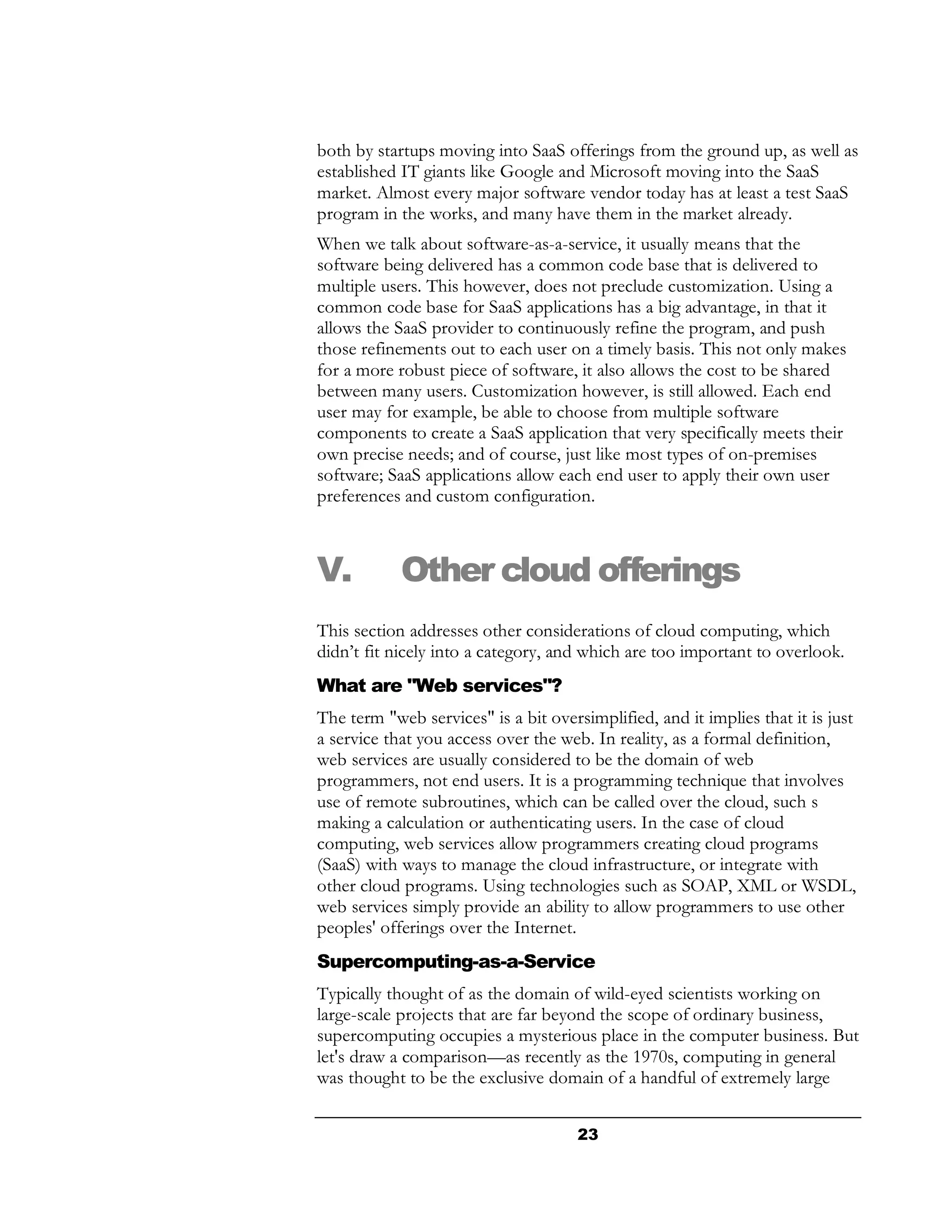 both by startups moving into SaaS offerings from the ground up, as well as
established IT giants like Google and Microsoft moving into the SaaS
market. Almost every major software vendor today has at least a test SaaS
program in the works, and many have them in the market already.
When we talk about software-as-a-service, it usually means that the
software being delivered has a common code base that is delivered to
multiple users. This however, does not preclude customization. Using a
common code base for SaaS applications has a big advantage, in that it
allows the SaaS provider to continuously refine the program, and push
those refinements out to each user on a timely basis. This not only makes
for a more robust piece of software, it also allows the cost to be shared
between many users. Customization however, is still allowed. Each end
user may for example, be able to choose from multiple software
components to create a SaaS application that very specifically meets their
own precise needs; and of course, just like most types of on-premises
software; SaaS applications allow each end user to apply their own user
preferences and custom configuration.



V.          Other cloud offerings
This section addresses other considerations of cloud computing, which
didn’t fit nicely into a category, and which are too important to overlook.
What are "Web services"?
The term "web services" is a bit oversimplified, and it implies that it is just
a service that you access over the web. In reality, as a formal definition,
web services are usually considered to be the domain of web
programmers, not end users. It is a programming technique that involves
use of remote subroutines, which can be called over the cloud, such s
making a calculation or authenticating users. In the case of cloud
computing, web services allow programmers creating cloud programs
(SaaS) with ways to manage the cloud infrastructure, or integrate with
other cloud programs. Using technologies such as SOAP, XML or WSDL,
web services simply provide an ability to allow programmers to use other
peoples' offerings over the Internet.
Supercomputing-as-a-Service
Typically thought of as the domain of wild-eyed scientists working on
large-scale projects that are far beyond the scope of ordinary business,
supercomputing occupies a mysterious place in the computer business. But
let's draw a comparison—as recently as the 1970s, computing in general
was thought to be the exclusive domain of a handful of extremely large


                                      23
 
