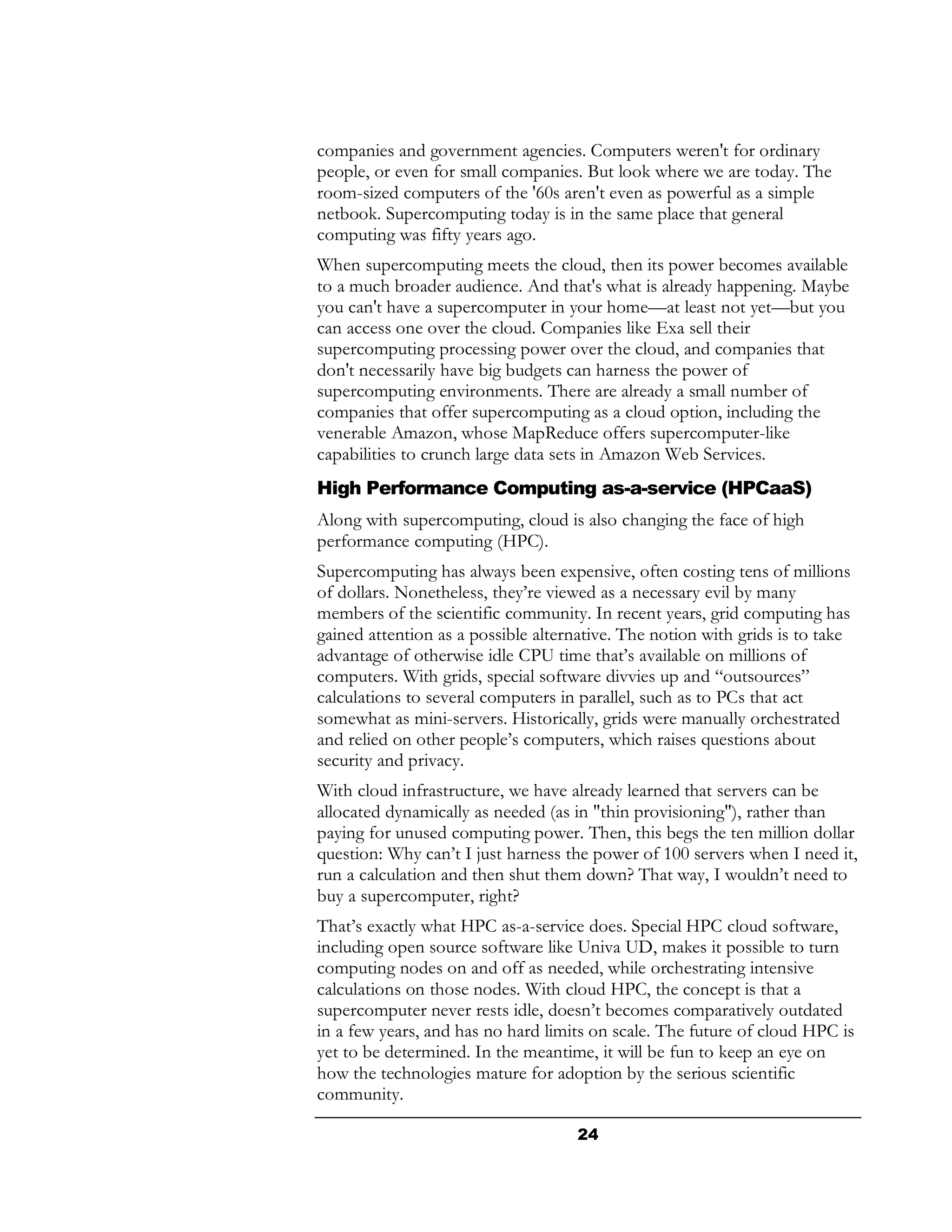 companies and government agencies. Computers weren't for ordinary
people, or even for small companies. But look where we are today. The
room-sized computers of the '60s aren't even as powerful as a simple
netbook. Supercomputing today is in the same place that general
computing was fifty years ago.
When supercomputing meets the cloud, then its power becomes available
to a much broader audience. And that's what is already happening. Maybe
you can't have a supercomputer in your home—at least not yet—but you
can access one over the cloud. Companies like Exa sell their
supercomputing processing power over the cloud, and companies that
don't necessarily have big budgets can harness the power of
supercomputing environments. There are already a small number of
companies that offer supercomputing as a cloud option, including the
venerable Amazon, whose MapReduce offers supercomputer-like
capabilities to crunch large data sets in Amazon Web Services.
High Performance Computing as-a-service (HPCaaS)
Along with supercomputing, cloud is also changing the face of high
performance computing (HPC).
Supercomputing has always been expensive, often costing tens of millions
of dollars. Nonetheless, they’re viewed as a necessary evil by many
members of the scientific community. In recent years, grid computing has
gained attention as a possible alternative. The notion with grids is to take
advantage of otherwise idle CPU time that’s available on millions of
computers. With grids, special software divvies up and “outsources”
calculations to several computers in parallel, such as to PCs that act
somewhat as mini-servers. Historically, grids were manually orchestrated
and relied on other people’s computers, which raises questions about
security and privacy.
With cloud infrastructure, we have already learned that servers can be
allocated dynamically as needed (as in "thin provisioning"), rather than
paying for unused computing power. Then, this begs the ten million dollar
question: Why can’t I just harness the power of 100 servers when I need it,
run a calculation and then shut them down? That way, I wouldn’t need to
buy a supercomputer, right?
That’s exactly what HPC as-a-service does. Special HPC cloud software,
including open source software like Univa UD, makes it possible to turn
computing nodes on and off as needed, while orchestrating intensive
calculations on those nodes. With cloud HPC, the concept is that a
supercomputer never rests idle, doesn’t becomes comparatively outdated
in a few years, and has no hard limits on scale. The future of cloud HPC is
yet to be determined. In the meantime, it will be fun to keep an eye on
how the technologies mature for adoption by the serious scientific
community.

                                     24
 