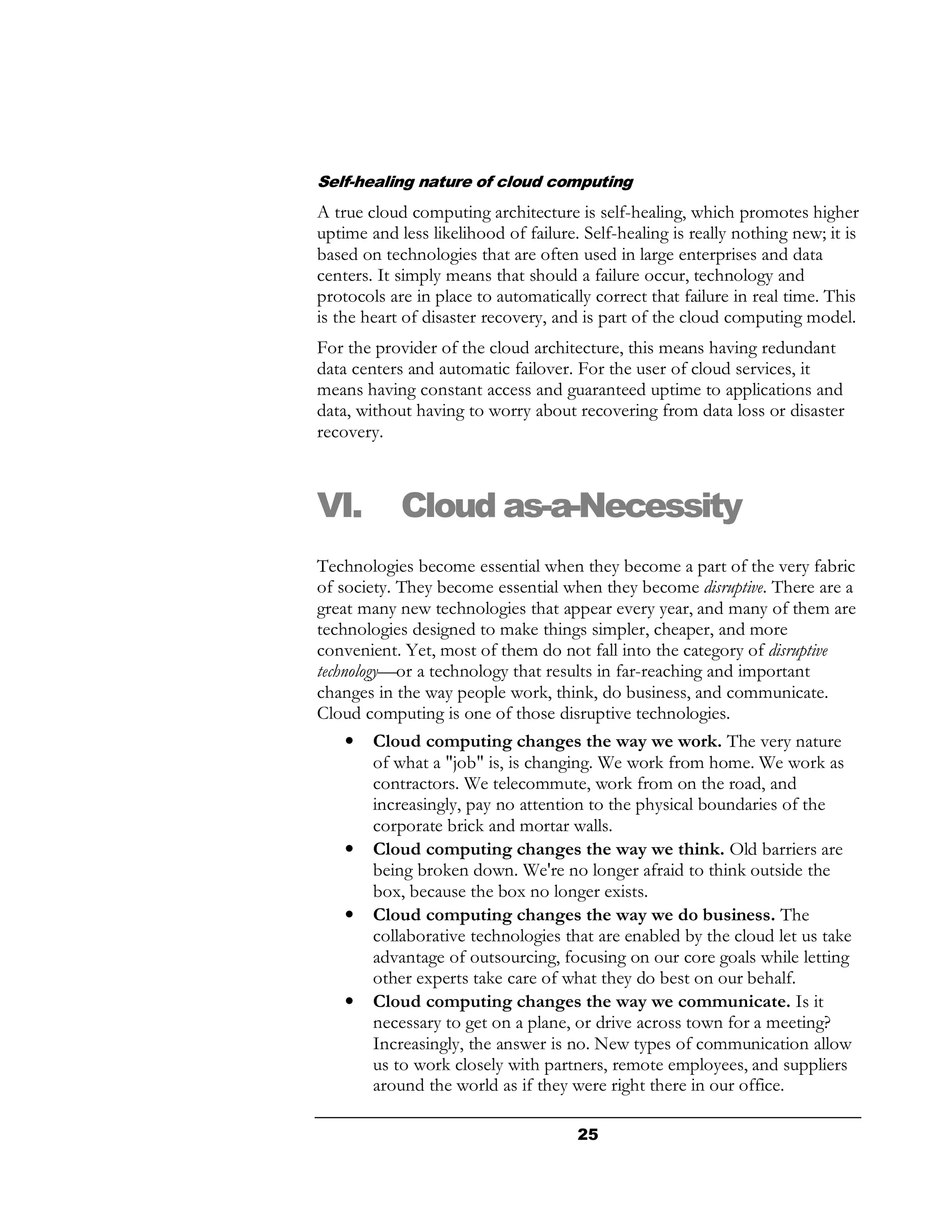 Self-healing nature of cloud computing
A true cloud computing architecture is self-healing, which promotes higher
uptime and less likelihood of failure. Self-healing is really nothing new; it is
based on technologies that are often used in large enterprises and data
centers. It simply means that should a failure occur, technology and
protocols are in place to automatically correct that failure in real time. This
is the heart of disaster recovery, and is part of the cloud computing model.
For the provider of the cloud architecture, this means having redundant
data centers and automatic failover. For the user of cloud services, it
means having constant access and guaranteed uptime to applications and
data, without having to worry about recovering from data loss or disaster
recovery.



VI.         Cloud as-a-Necessity
Technologies become essential when they become a part of the very fabric
of society. They become essential when they become disruptive. There are a
great many new technologies that appear every year, and many of them are
technologies designed to make things simpler, cheaper, and more
convenient. Yet, most of them do not fall into the category of disruptive
technology—or a technology that results in far-reaching and important
changes in the way people work, think, do business, and communicate.
Cloud computing is one of those disruptive technologies.
     • Cloud computing changes the way we work. The very nature
         of what a "job" is, is changing. We work from home. We work as
         contractors. We telecommute, work from on the road, and
         increasingly, pay no attention to the physical boundaries of the
         corporate brick and mortar walls.
     • Cloud computing changes the way we think. Old barriers are
         being broken down. We're no longer afraid to think outside the
         box, because the box no longer exists.
     • Cloud computing changes the way we do business. The
         collaborative technologies that are enabled by the cloud let us take
         advantage of outsourcing, focusing on our core goals while letting
         other experts take care of what they do best on our behalf.
     • Cloud computing changes the way we communicate. Is it
         necessary to get on a plane, or drive across town for a meeting?
         Increasingly, the answer is no. New types of communication allow
         us to work closely with partners, remote employees, and suppliers
         around the world as if they were right there in our office.

                                      25
 