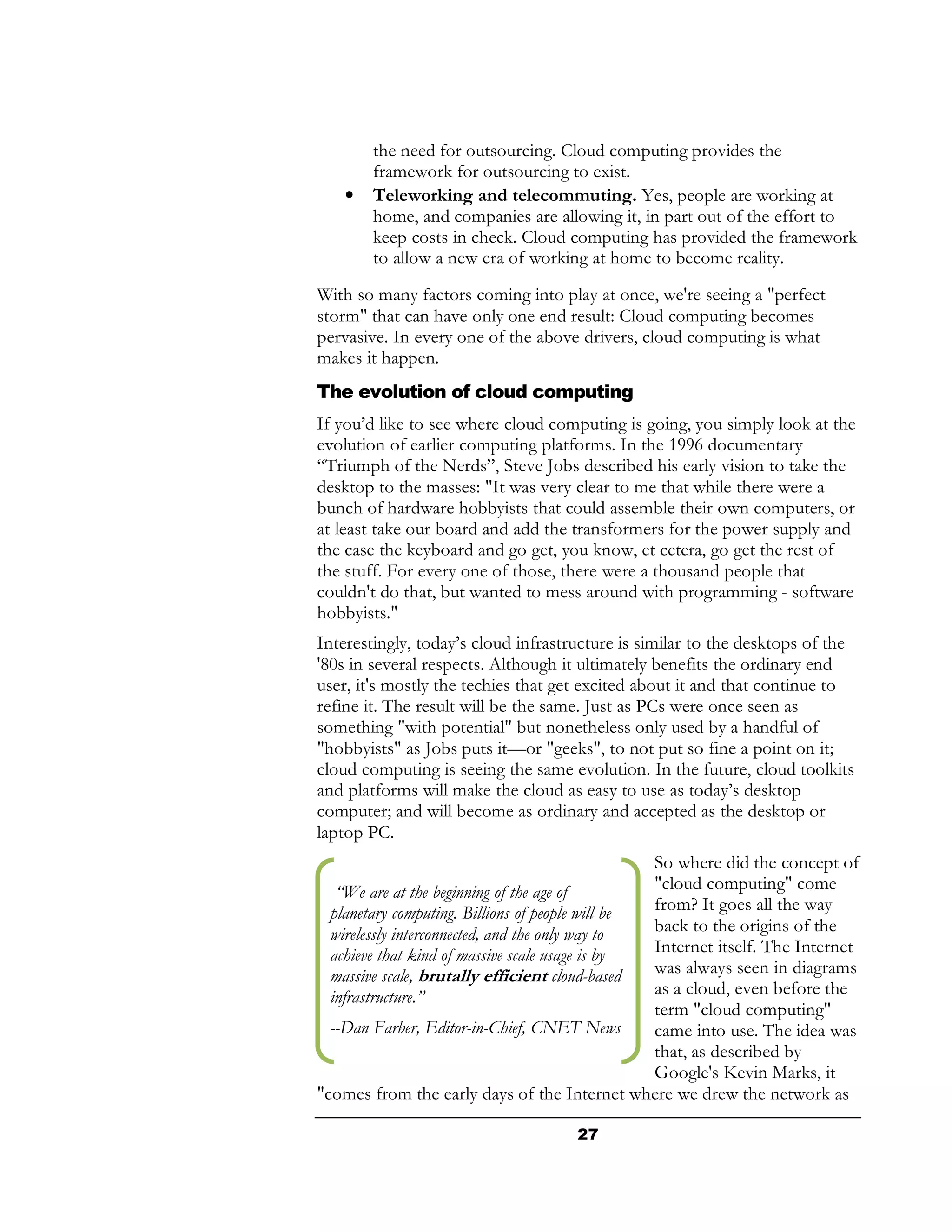 the need for outsourcing. Cloud computing provides the
        framework for outsourcing to exist.
    •   Teleworking and telecommuting. Yes, people are working at
        home, and companies are allowing it, in part out of the effort to
        keep costs in check. Cloud computing has provided the framework
        to allow a new era of working at home to become reality.
With so many factors coming into play at once, we're seeing a "perfect
storm" that can have only one end result: Cloud computing becomes
pervasive. In every one of the above drivers, cloud computing is what
makes it happen.
The evolution of cloud computing
If you’d like to see where cloud computing is going, you simply look at the
evolution of earlier computing platforms. In the 1996 documentary
“Triumph of the Nerds”, Steve Jobs described his early vision to take the
desktop to the masses: "It was very clear to me that while there were a
bunch of hardware hobbyists that could assemble their own computers, or
at least take our board and add the transformers for the power supply and
the case the keyboard and go get, you know, et cetera, go get the rest of
the stuff. For every one of those, there were a thousand people that
couldn't do that, but wanted to mess around with programming - software
hobbyists."
Interestingly, today’s cloud infrastructure is similar to the desktops of the
'80s in several respects. Although it ultimately benefits the ordinary end
user, it's mostly the techies that get excited about it and that continue to
refine it. The result will be the same. Just as PCs were once seen as
something "with potential" but nonetheless only used by a handful of
"hobbyists" as Jobs puts it—or "geeks", to not put so fine a point on it;
cloud computing is seeing the same evolution. In the future, cloud toolkits
and platforms will make the cloud as easy to use as today’s desktop
computer; and will become as ordinary and accepted as the desktop or
laptop PC.
                                                  So where did the concept of
   “We are at the beginning of the age of         "cloud computing" come
  planetary computing. Billions of people will be from? It goes all the way
  wirelessly interconnected, and the only way to  back to the origins of the
  achieve that kind of massive scale usage is by  Internet itself. The Internet
  massive scale, brutally efficient cloud-based   was always seen in diagrams
  infrastructure.”                                as a cloud, even before the
                                                  term "cloud computing"
  --Dan Farber, Editor-in-Chief, CNET News        came into use. The idea was
                                                  that, as described by
                                                  Google's Kevin Marks, it
"comes from the early days of the Internet where we drew the network as

                                     27
 