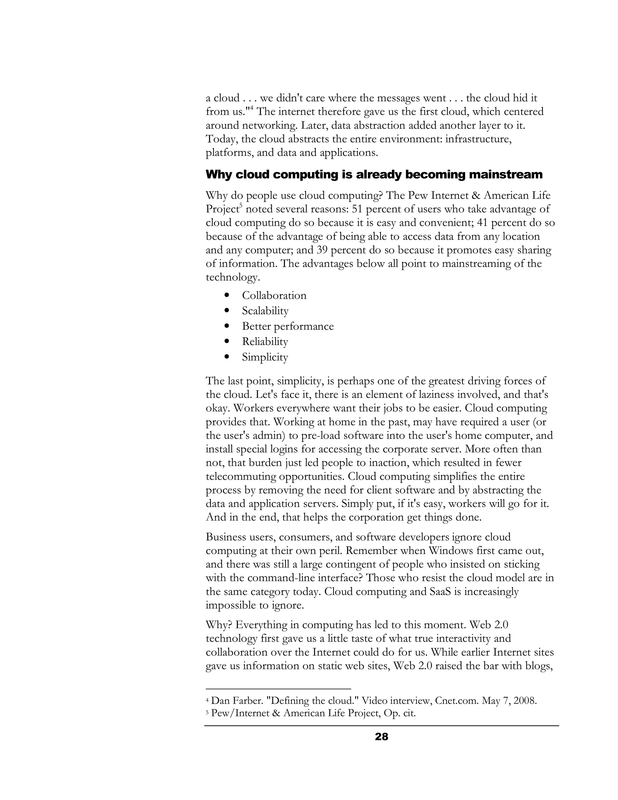 a cloud . . . we didn't care where the messages went . . . the cloud hid it
from us."4 The internet therefore gave us the first cloud, which centered
around networking. Later, data abstraction added another layer to it.
Today, the cloud abstracts the entire environment: infrastructure,
platforms, and data and applications.
Why cloud computing is already becoming mainstream
Why do people use cloud computing? The Pew Internet & American Life
Project5 noted several reasons: 51 percent of users who take advantage of
cloud computing do so because it is easy and convenient; 41 percent do so
because of the advantage of being able to access data from any location
and any computer; and 39 percent do so because it promotes easy sharing
of information. The advantages below all point to mainstreaming of the
technology.
      •   Collaboration
      •   Scalability
      •   Better performance
      •   Reliability
      •   Simplicity
The last point, simplicity, is perhaps one of the greatest driving forces of
the cloud. Let's face it, there is an element of laziness involved, and that's
okay. Workers everywhere want their jobs to be easier. Cloud computing
provides that. Working at home in the past, may have required a user (or
the user's admin) to pre-load software into the user's home computer, and
install special logins for accessing the corporate server. More often than
not, that burden just led people to inaction, which resulted in fewer
telecommuting opportunities. Cloud computing simplifies the entire
process by removing the need for client software and by abstracting the
data and application servers. Simply put, if it's easy, workers will go for it.
And in the end, that helps the corporation get things done.
Business users, consumers, and software developers ignore cloud
computing at their own peril. Remember when Windows first came out,
and there was still a large contingent of people who insisted on sticking
with the command-line interface? Those who resist the cloud model are in
the same category today. Cloud computing and SaaS is increasingly
impossible to ignore.
Why? Everything in computing has led to this moment. Web 2.0
technology first gave us a little taste of what true interactivity and
collaboration over the Internet could do for us. While earlier Internet sites
gave us information on static web sites, Web 2.0 raised the bar with blogs,

4   Dan Farber. "Defining the cloud." Video interview, Cnet.com. May 7, 2008.
5   Pew/Internet & American Life Project, Op. cit.

                                        28
 