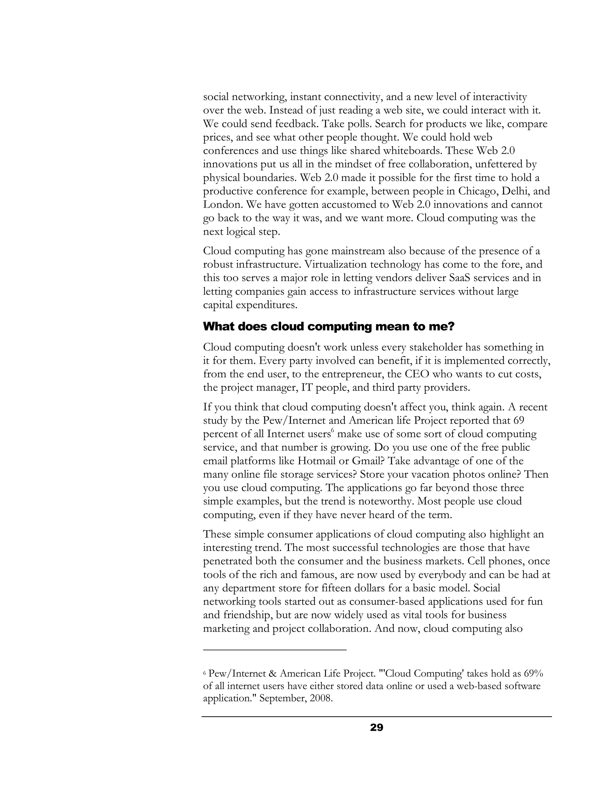 social networking, instant connectivity, and a new level of interactivity
over the web. Instead of just reading a web site, we could interact with it.
We could send feedback. Take polls. Search for products we like, compare
prices, and see what other people thought. We could hold web
conferences and use things like shared whiteboards. These Web 2.0
innovations put us all in the mindset of free collaboration, unfettered by
physical boundaries. Web 2.0 made it possible for the first time to hold a
productive conference for example, between people in Chicago, Delhi, and
London. We have gotten accustomed to Web 2.0 innovations and cannot
go back to the way it was, and we want more. Cloud computing was the
next logical step.
Cloud computing has gone mainstream also because of the presence of a
robust infrastructure. Virtualization technology has come to the fore, and
this too serves a major role in letting vendors deliver SaaS services and in
letting companies gain access to infrastructure services without large
capital expenditures.
What does cloud computing mean to me?
Cloud computing doesn't work unless every stakeholder has something in
it for them. Every party involved can benefit, if it is implemented correctly,
from the end user, to the entrepreneur, the CEO who wants to cut costs,
the project manager, IT people, and third party providers.
If you think that cloud computing doesn't affect you, think again. A recent
study by the Pew/Internet and American life Project reported that 69
percent of all Internet users6 make use of some sort of cloud computing
service, and that number is growing. Do you use one of the free public
email platforms like Hotmail or Gmail? Take advantage of one of the
many online file storage services? Store your vacation photos online? Then
you use cloud computing. The applications go far beyond those three
simple examples, but the trend is noteworthy. Most people use cloud
computing, even if they have never heard of the term.
These simple consumer applications of cloud computing also highlight an
interesting trend. The most successful technologies are those that have
penetrated both the consumer and the business markets. Cell phones, once
tools of the rich and famous, are now used by everybody and can be had at
any department store for fifteen dollars for a basic model. Social
networking tools started out as consumer-based applications used for fun
and friendship, but are now widely used as vital tools for business
marketing and project collaboration. And now, cloud computing also


6Pew/Internet & American Life Project. "'Cloud Computing' takes hold as 69%
of all internet users have either stored data online or used a web-based software
application." September, 2008.

                                       29
 