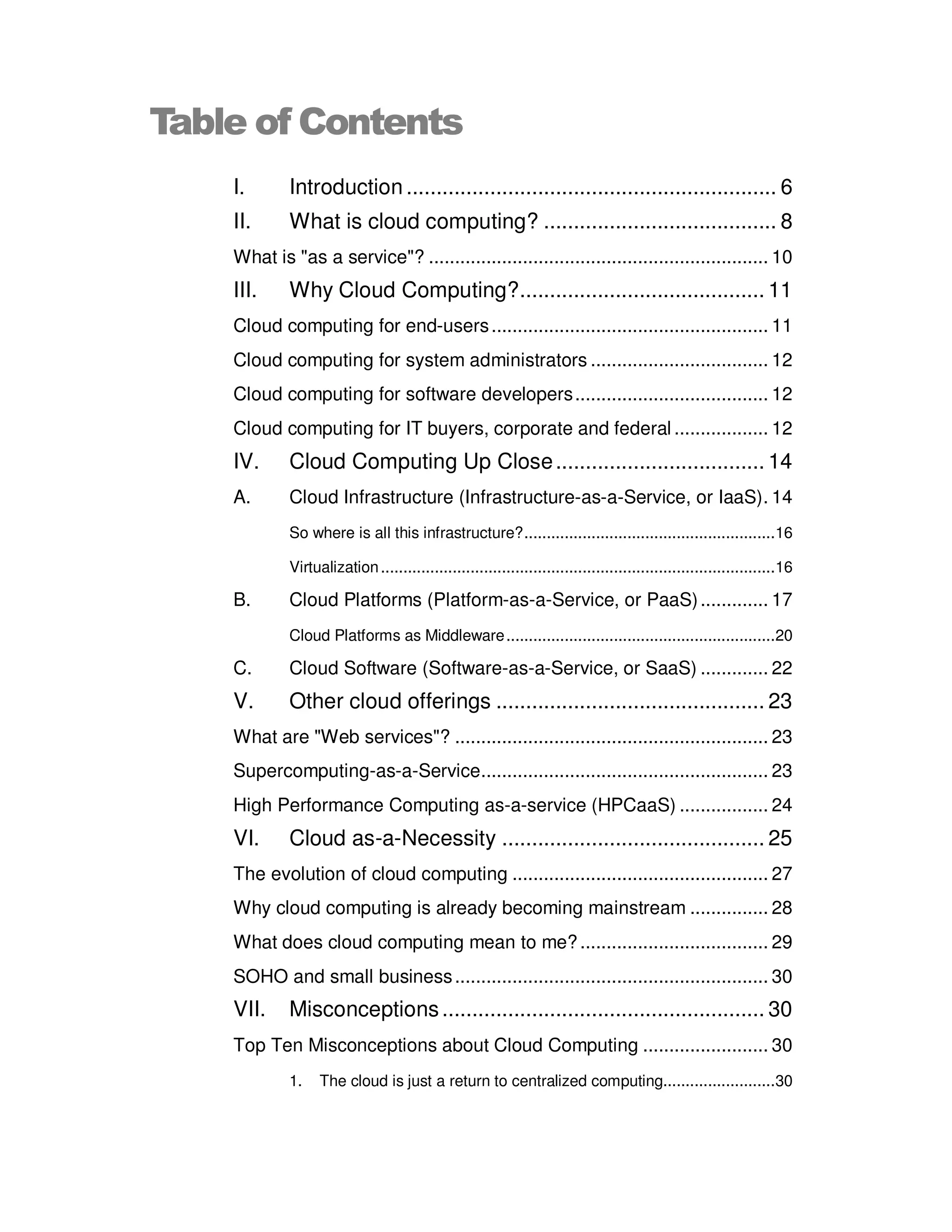 Table of Contents
    I.       Introduction .............................................................. 6
    II.      What is cloud computing? ....................................... 8
    What is "as a service"? ................................................................. 10
    III.     Why Cloud Computing? ......................................... 11
    Cloud computing for end-users ..................................................... 11
    Cloud computing for system administrators .................................. 12
    Cloud computing for software developers ..................................... 12
    Cloud computing for IT buyers, corporate and federal .................. 12
    IV.      Cloud Computing Up Close ................................... 14
    A.       Cloud Infrastructure (Infrastructure-as-a-Service, or IaaS). 14
             So where is all this infrastructure? ........................................................ 16

             Virtualization ........................................................................................ 16

    B.       Cloud Platforms (Platform-as-a-Service, or PaaS) ............. 17
             Cloud Platforms as Middleware ............................................................ 20

    C.       Cloud Software (Software-as-a-Service, or SaaS) ............. 22
    V.       Other cloud offerings ............................................. 23
    What are "Web services"? ............................................................ 23
    Supercomputing-as-a-Service....................................................... 23
    High Performance Computing as-a-service (HPCaaS) ................. 24
    VI.      Cloud as-a-Necessity ............................................ 25
    The evolution of cloud computing ................................................. 27
    Why cloud computing is already becoming mainstream ............... 28
    What does cloud computing mean to me? .................................... 29
    SOHO and small business ............................................................ 30
    VII.     Misconceptions ...................................................... 30
    Top Ten Misconceptions about Cloud Computing ........................ 30
             1.    The cloud is just a return to centralized computing......................... 30
 