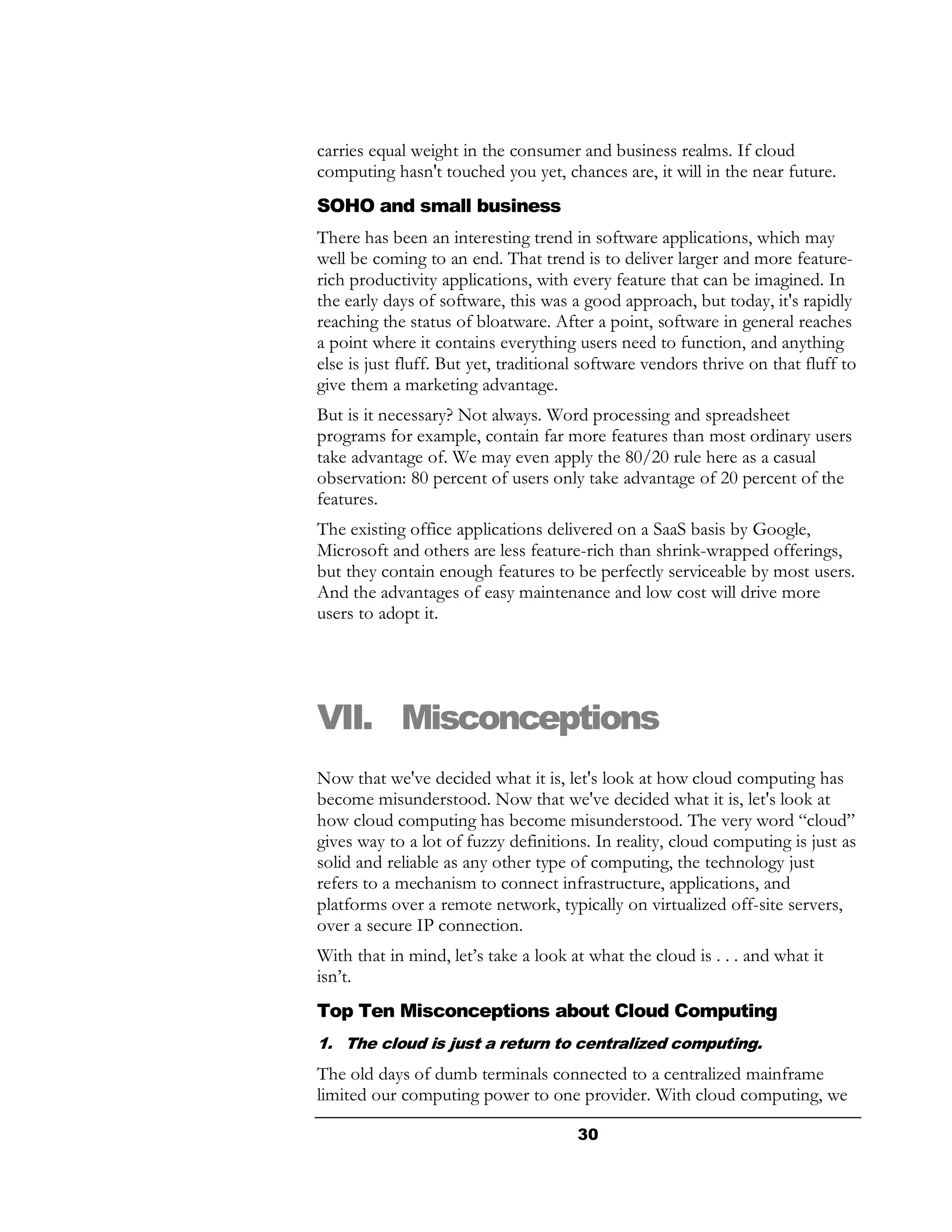 carries equal weight in the consumer and business realms. If cloud
computing hasn't touched you yet, chances are, it will in the near future.
SOHO and small business
There has been an interesting trend in software applications, which may
well be coming to an end. That trend is to deliver larger and more feature-
rich productivity applications, with every feature that can be imagined. In
the early days of software, this was a good approach, but today, it's rapidly
reaching the status of bloatware. After a point, software in general reaches
a point where it contains everything users need to function, and anything
else is just fluff. But yet, traditional software vendors thrive on that fluff to
give them a marketing advantage.
But is it necessary? Not always. Word processing and spreadsheet
programs for example, contain far more features than most ordinary users
take advantage of. We may even apply the 80/20 rule here as a casual
observation: 80 percent of users only take advantage of 20 percent of the
features.
The existing office applications delivered on a SaaS basis by Google,
Microsoft and others are less feature-rich than shrink-wrapped offerings,
but they contain enough features to be perfectly serviceable by most users.
And the advantages of easy maintenance and low cost will drive more
users to adopt it.




VII. Misconceptions
Now that we've decided what it is, let's look at how cloud computing has
become misunderstood. Now that we've decided what it is, let's look at
how cloud computing has become misunderstood. The very word “cloud”
gives way to a lot of fuzzy definitions. In reality, cloud computing is just as
solid and reliable as any other type of computing, the technology just
refers to a mechanism to connect infrastructure, applications, and
platforms over a remote network, typically on virtualized off-site servers,
over a secure IP connection.
With that in mind, let’s take a look at what the cloud is . . . and what it
isn’t.
Top Ten Misconceptions about Cloud Computing
1. The cloud is just a return to centralized computing.
The old days of dumb terminals connected to a centralized mainframe
limited our computing power to one provider. With cloud computing, we

                                       30
 
