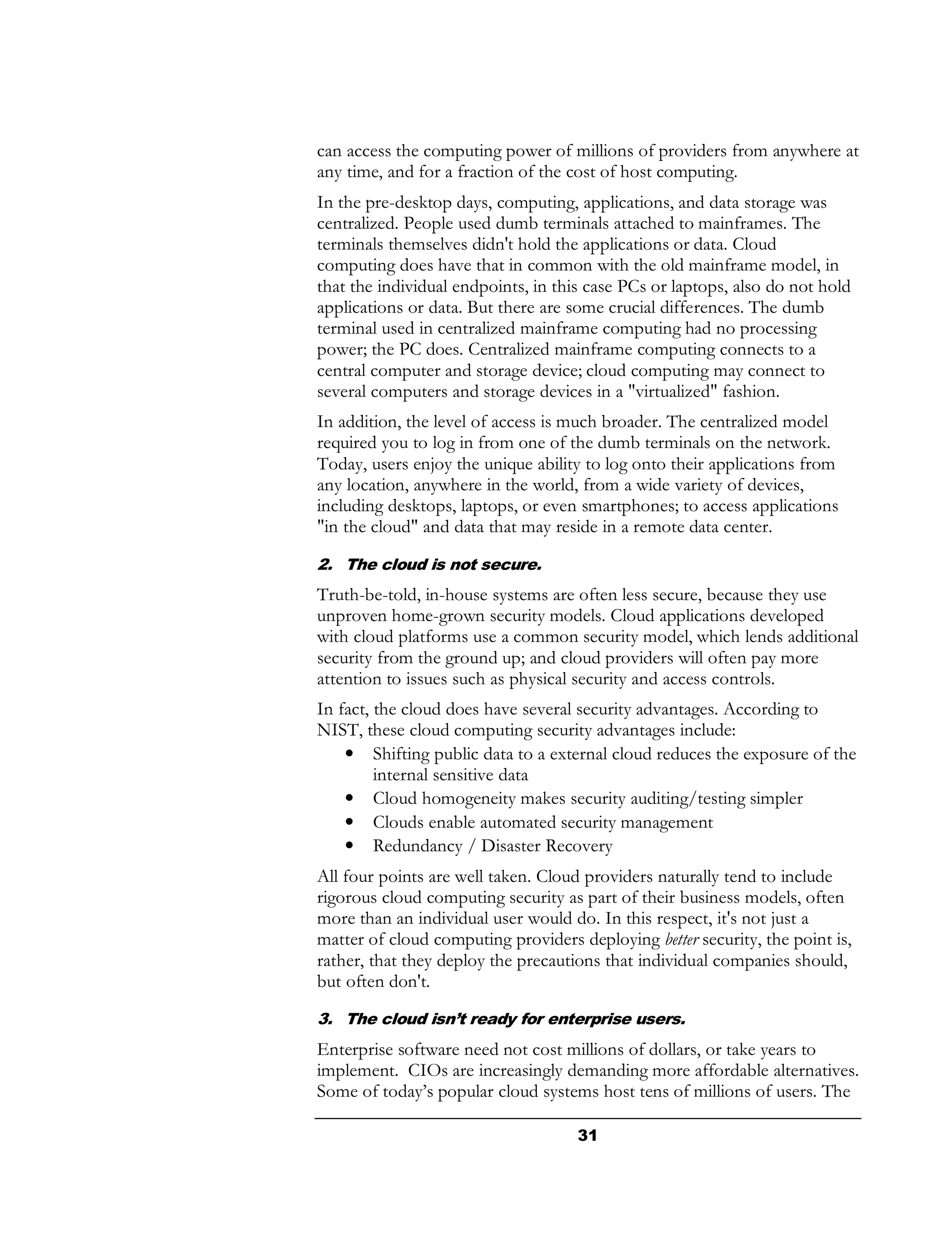 can access the computing power of millions of providers from anywhere at
any time, and for a fraction of the cost of host computing.
In the pre-desktop days, computing, applications, and data storage was
centralized. People used dumb terminals attached to mainframes. The
terminals themselves didn't hold the applications or data. Cloud
computing does have that in common with the old mainframe model, in
that the individual endpoints, in this case PCs or laptops, also do not hold
applications or data. But there are some crucial differences. The dumb
terminal used in centralized mainframe computing had no processing
power; the PC does. Centralized mainframe computing connects to a
central computer and storage device; cloud computing may connect to
several computers and storage devices in a "virtualized" fashion.
In addition, the level of access is much broader. The centralized model
required you to log in from one of the dumb terminals on the network.
Today, users enjoy the unique ability to log onto their applications from
any location, anywhere in the world, from a wide variety of devices,
including desktops, laptops, or even smartphones; to access applications
"in the cloud" and data that may reside in a remote data center.

2. The cloud is not secure.
Truth-be-told, in-house systems are often less secure, because they use
unproven home-grown security models. Cloud applications developed
with cloud platforms use a common security model, which lends additional
security from the ground up; and cloud providers will often pay more
attention to issues such as physical security and access controls.
In fact, the cloud does have several security advantages. According to
NIST, these cloud computing security advantages include:
    • Shifting public data to a external cloud reduces the exposure of the
         internal sensitive data
    • Cloud homogeneity makes security auditing/testing simpler
    • Clouds enable automated security management
    • Redundancy / Disaster Recovery
All four points are well taken. Cloud providers naturally tend to include
rigorous cloud computing security as part of their business models, often
more than an individual user would do. In this respect, it's not just a
matter of cloud computing providers deploying better security, the point is,
rather, that they deploy the precautions that individual companies should,
but often don't.
3. The cloud isn’t ready for enterprise users.
Enterprise software need not cost millions of dollars, or take years to
implement. CIOs are increasingly demanding more affordable alternatives.
Some of today’s popular cloud systems host tens of millions of users. The

                                     31
 