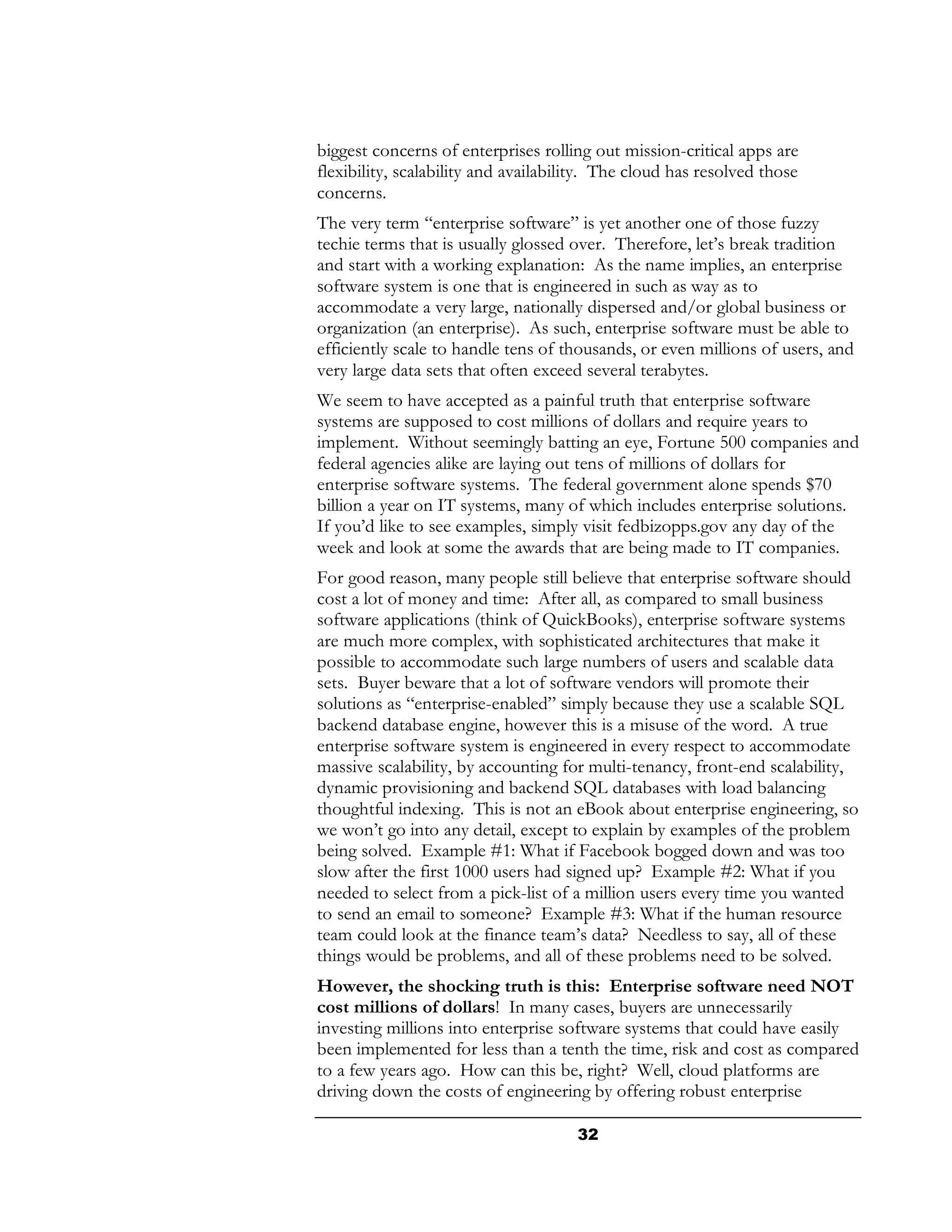 biggest concerns of enterprises rolling out mission-critical apps are
flexibility, scalability and availability. The cloud has resolved those
concerns.
The very term “enterprise software” is yet another one of those fuzzy
techie terms that is usually glossed over. Therefore, let’s break tradition
and start with a working explanation: As the name implies, an enterprise
software system is one that is engineered in such as way as to
accommodate a very large, nationally dispersed and/or global business or
organization (an enterprise). As such, enterprise software must be able to
efficiently scale to handle tens of thousands, or even millions of users, and
very large data sets that often exceed several terabytes.
We seem to have accepted as a painful truth that enterprise software
systems are supposed to cost millions of dollars and require years to
implement. Without seemingly batting an eye, Fortune 500 companies and
federal agencies alike are laying out tens of millions of dollars for
enterprise software systems. The federal government alone spends $70
billion a year on IT systems, many of which includes enterprise solutions.
If you’d like to see examples, simply visit fedbizopps.gov any day of the
week and look at some the awards that are being made to IT companies.
For good reason, many people still believe that enterprise software should
cost a lot of money and time: After all, as compared to small business
software applications (think of QuickBooks), enterprise software systems
are much more complex, with sophisticated architectures that make it
possible to accommodate such large numbers of users and scalable data
sets. Buyer beware that a lot of software vendors will promote their
solutions as “enterprise-enabled” simply because they use a scalable SQL
backend database engine, however this is a misuse of the word. A true
enterprise software system is engineered in every respect to accommodate
massive scalability, by accounting for multi-tenancy, front-end scalability,
dynamic provisioning and backend SQL databases with load balancing
thoughtful indexing. This is not an eBook about enterprise engineering, so
we won’t go into any detail, except to explain by examples of the problem
being solved. Example #1: What if Facebook bogged down and was too
slow after the first 1000 users had signed up? Example #2: What if you
needed to select from a pick-list of a million users every time you wanted
to send an email to someone? Example #3: What if the human resource
team could look at the finance team’s data? Needless to say, all of these
things would be problems, and all of these problems need to be solved.
However, the shocking truth is this: Enterprise software need NOT
cost millions of dollars! In many cases, buyers are unnecessarily
investing millions into enterprise software systems that could have easily
been implemented for less than a tenth the time, risk and cost as compared
to a few years ago. How can this be, right? Well, cloud platforms are
driving down the costs of engineering by offering robust enterprise

                                      32
 