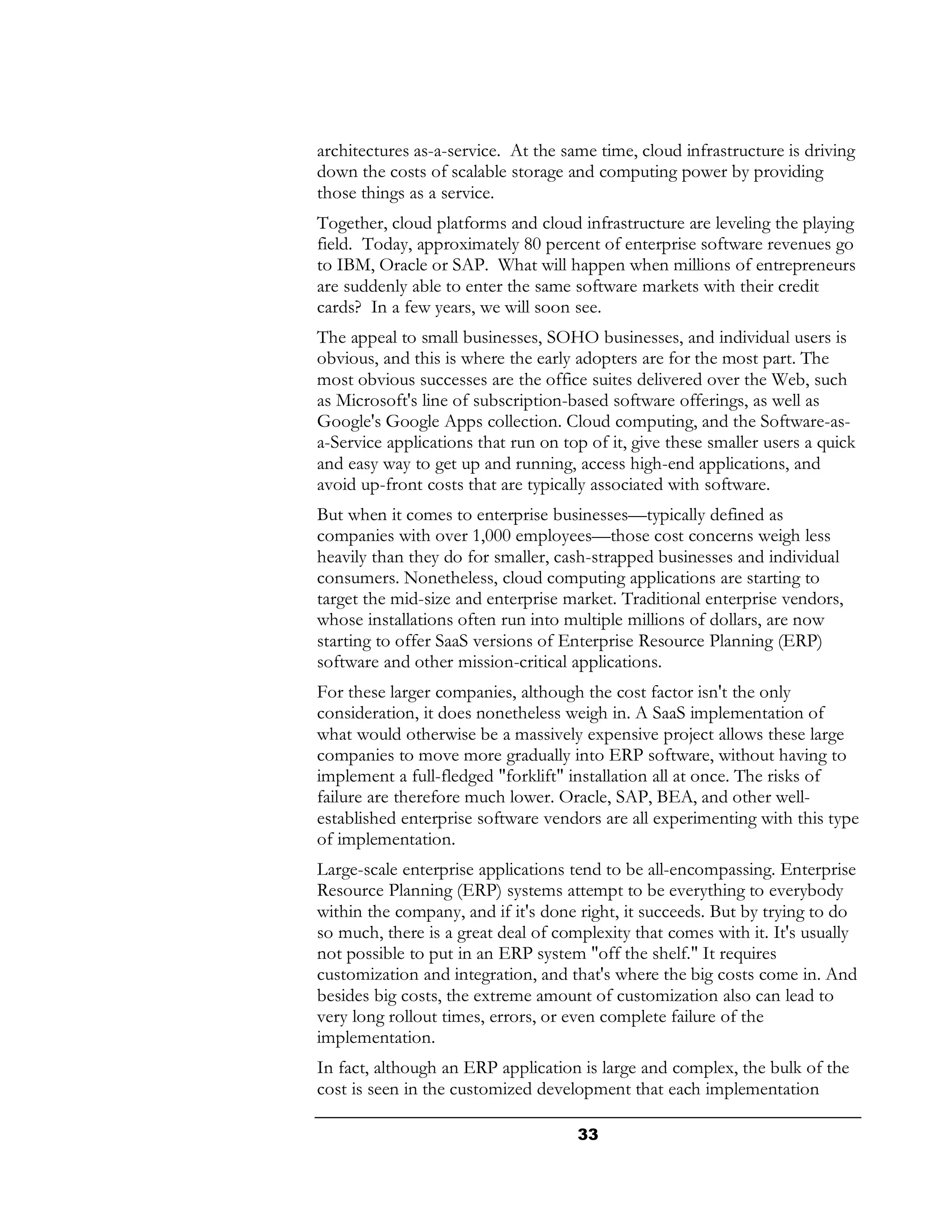 architectures as-a-service. At the same time, cloud infrastructure is driving
down the costs of scalable storage and computing power by providing
those things as a service.
Together, cloud platforms and cloud infrastructure are leveling the playing
field. Today, approximately 80 percent of enterprise software revenues go
to IBM, Oracle or SAP. What will happen when millions of entrepreneurs
are suddenly able to enter the same software markets with their credit
cards? In a few years, we will soon see.
The appeal to small businesses, SOHO businesses, and individual users is
obvious, and this is where the early adopters are for the most part. The
most obvious successes are the office suites delivered over the Web, such
as Microsoft's line of subscription-based software offerings, as well as
Google's Google Apps collection. Cloud computing, and the Software-as-
a-Service applications that run on top of it, give these smaller users a quick
and easy way to get up and running, access high-end applications, and
avoid up-front costs that are typically associated with software.
But when it comes to enterprise businesses—typically defined as
companies with over 1,000 employees—those cost concerns weigh less
heavily than they do for smaller, cash-strapped businesses and individual
consumers. Nonetheless, cloud computing applications are starting to
target the mid-size and enterprise market. Traditional enterprise vendors,
whose installations often run into multiple millions of dollars, are now
starting to offer SaaS versions of Enterprise Resource Planning (ERP)
software and other mission-critical applications.
For these larger companies, although the cost factor isn't the only
consideration, it does nonetheless weigh in. A SaaS implementation of
what would otherwise be a massively expensive project allows these large
companies to move more gradually into ERP software, without having to
implement a full-fledged "forklift" installation all at once. The risks of
failure are therefore much lower. Oracle, SAP, BEA, and other well-
established enterprise software vendors are all experimenting with this type
of implementation.
Large-scale enterprise applications tend to be all-encompassing. Enterprise
Resource Planning (ERP) systems attempt to be everything to everybody
within the company, and if it's done right, it succeeds. But by trying to do
so much, there is a great deal of complexity that comes with it. It's usually
not possible to put in an ERP system "off the shelf." It requires
customization and integration, and that's where the big costs come in. And
besides big costs, the extreme amount of customization also can lead to
very long rollout times, errors, or even complete failure of the
implementation.
In fact, although an ERP application is large and complex, the bulk of the
cost is seen in the customized development that each implementation

                                     33
 