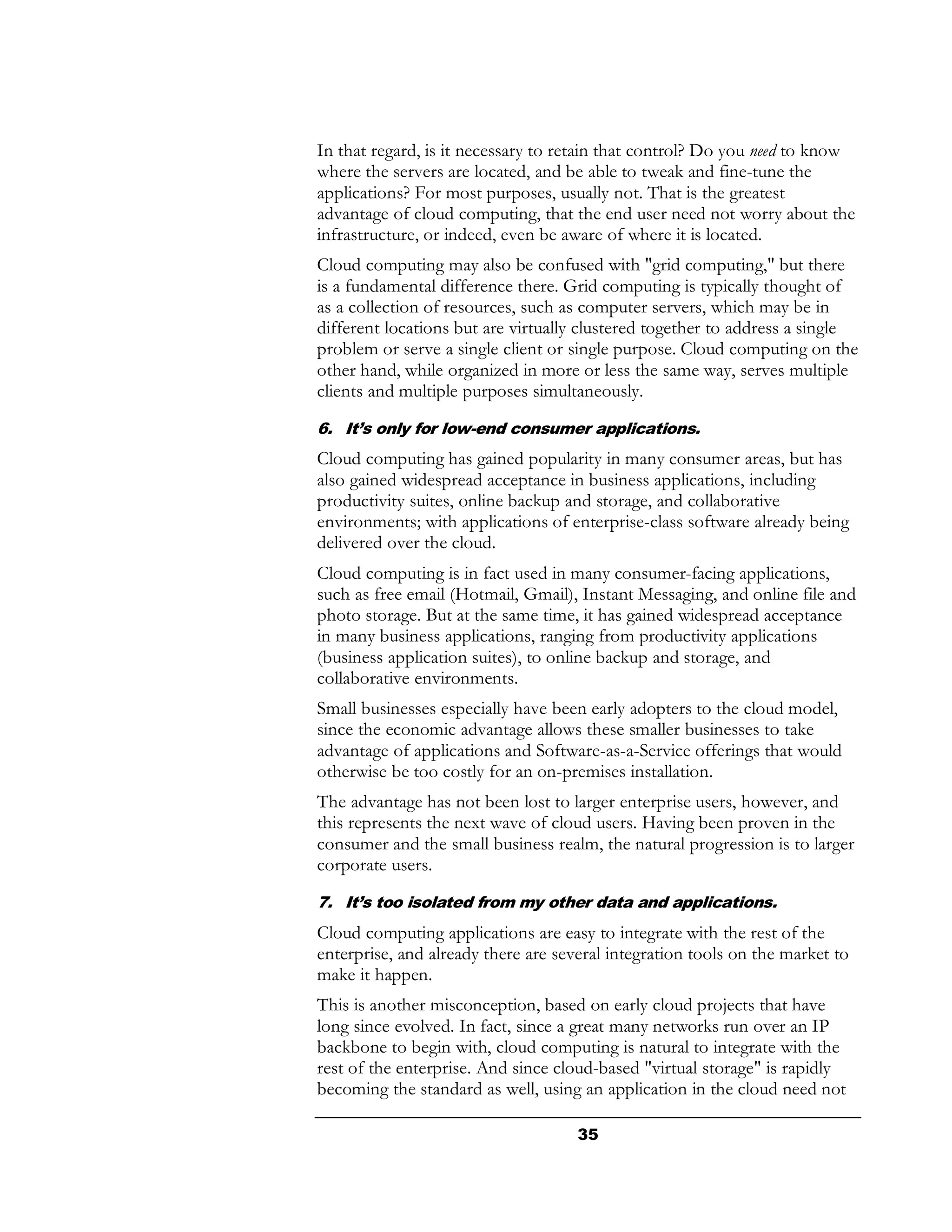 In that regard, is it necessary to retain that control? Do you need to know
where the servers are located, and be able to tweak and fine-tune the
applications? For most purposes, usually not. That is the greatest
advantage of cloud computing, that the end user need not worry about the
infrastructure, or indeed, even be aware of where it is located.
Cloud computing may also be confused with "grid computing," but there
is a fundamental difference there. Grid computing is typically thought of
as a collection of resources, such as computer servers, which may be in
different locations but are virtually clustered together to address a single
problem or serve a single client or single purpose. Cloud computing on the
other hand, while organized in more or less the same way, serves multiple
clients and multiple purposes simultaneously.

6. It’s only for low-end consumer applications.
Cloud computing has gained popularity in many consumer areas, but has
also gained widespread acceptance in business applications, including
productivity suites, online backup and storage, and collaborative
environments; with applications of enterprise-class software already being
delivered over the cloud.
Cloud computing is in fact used in many consumer-facing applications,
such as free email (Hotmail, Gmail), Instant Messaging, and online file and
photo storage. But at the same time, it has gained widespread acceptance
in many business applications, ranging from productivity applications
(business application suites), to online backup and storage, and
collaborative environments.
Small businesses especially have been early adopters to the cloud model,
since the economic advantage allows these smaller businesses to take
advantage of applications and Software-as-a-Service offerings that would
otherwise be too costly for an on-premises installation.
The advantage has not been lost to larger enterprise users, however, and
this represents the next wave of cloud users. Having been proven in the
consumer and the small business realm, the natural progression is to larger
corporate users.
7. It’s too isolated from my other data and applications.
Cloud computing applications are easy to integrate with the rest of the
enterprise, and already there are several integration tools on the market to
make it happen.
This is another misconception, based on early cloud projects that have
long since evolved. In fact, since a great many networks run over an IP
backbone to begin with, cloud computing is natural to integrate with the
rest of the enterprise. And since cloud-based "virtual storage" is rapidly
becoming the standard as well, using an application in the cloud need not

                                     35
 